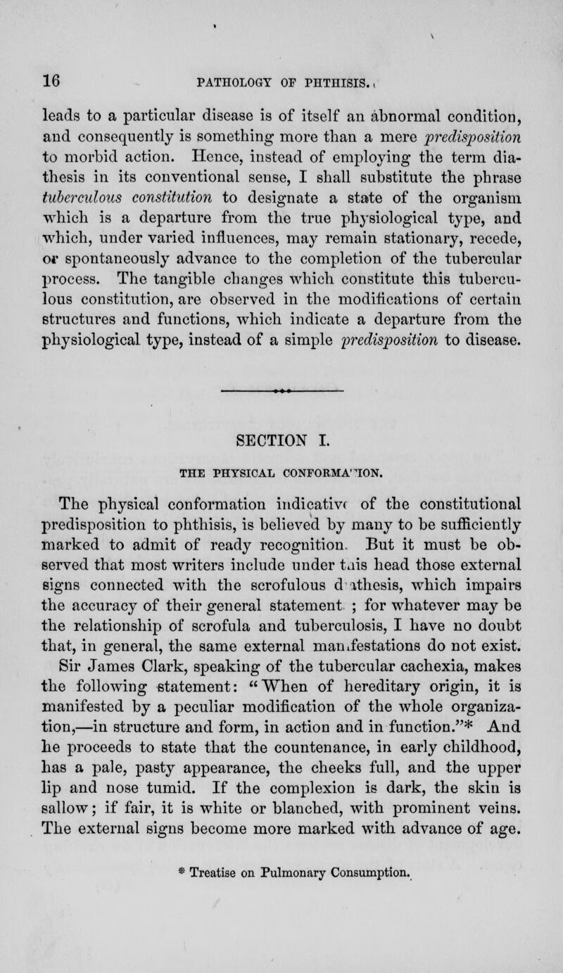 leads to a particular disease is of itself an abnormal condition, and consequently is something more than a mere predisposition to morbid action. Hence, instead of employing the term dia- thesis in its conventional sense, I shall substitute the phrase tuberculous constitution to designate a state of the organism which is a departure from the true physiological type, and which, under varied influences, may remain stationary, recede, or spontaneously advance to the completion of the tubercular process. The tangible changes which constitute this tubercu- lous constitution, are observed in the modifications of certain structures and functions, which indicate a departure from the physiological type, instead of a simple predisposition to disease. SECTION I. THE PHYSICAL CONFORMATION. The physical conformation indicative of the constitutional predisposition to phthisis, is believed by many to be sufficiently marked to admit of ready recognition. But it must be ob- served that most writers include under tais head those external signs connected with the scrofulous cl ithesis, which impairs the accuracy of their general statement ; for whatever may be the relationship of scrofula and tuberculosis, I have no doubt that, in general, the same external manifestations do not exist. Sir James Clark, speaking of the tubercular cachexia, makes the following statement: When of hereditary origin, it is manifested by a peculiar modification of the whole organiza- tion,—in structure and form, in action and in function.* And he proceeds to state that the countenance, in early childhood, has a pale, pasty appearance, the cheeks full, and the upper lip and nose tumid. If the complexion is dark, the skin is sallow; if fair, it is white or blanched, with prominent veins. The external signs become more marked with advance of age. * Treatise on Pulmonary Consumption.
