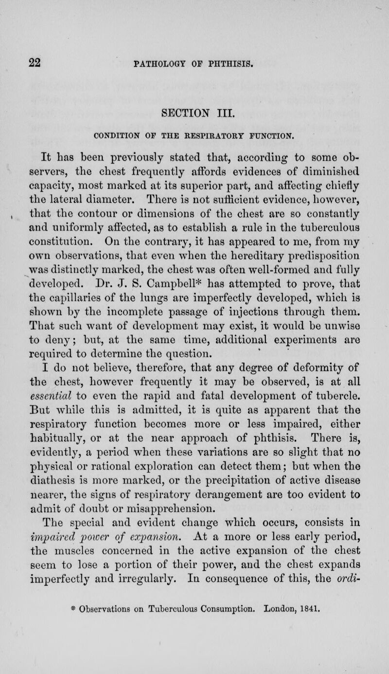 SECTION III. CONDITION OF THE RESPIRATORY FUNCTION. It has been previously stated that, according to some ob- servers, the chest frequently affords evidences of diminished capacity, most marked at its superior part, and affecting chiefly the lateral diameter. There is not sufficient evidence, however, that the contour or dimensions of the chest are so constantly and uniformly affected, as to establish a rule in the tuberculous constitution. On the contrary, it has appeared to me, from my own observations, that even when the hereditary predisposition was distinctly marked, the chest was often well-formed and fully developed. Dr. J. S. Campbell* has attempted to prove, that the capillaries of the lungs are imperfectly developed, which is shown by the incomplete passage of injections through them. That such want of development may exist, it would be unwise to deny; but, at the same time, additional experiments are required to determine the question. I do not believe, therefore, that any degree of deformity of the chest, however frequently it may be observed, is at all essential to even the rapid and fatal development of tubercle. But while this is admitted, it is quite as apparent that the respiratory function becomes more or less impaired, either habitually, or at the near approach of phthisis. There is, evidently, a period when these variations are so slight that no physical or rational exploration can detect them; but when the diathesis is more marked, or the precipitation of active disease nearer, the signs of respiratory derangement are too evident to admit of doubt or misapprehension. The special and evident change which occurs, consists in impaired power of expansion. At a more or less early period, the muscles concerned in the active expansion of the chest seem to lose a portion of their power, and the chest expands imperfectly and irregularly. In consequence of this, the ordi-