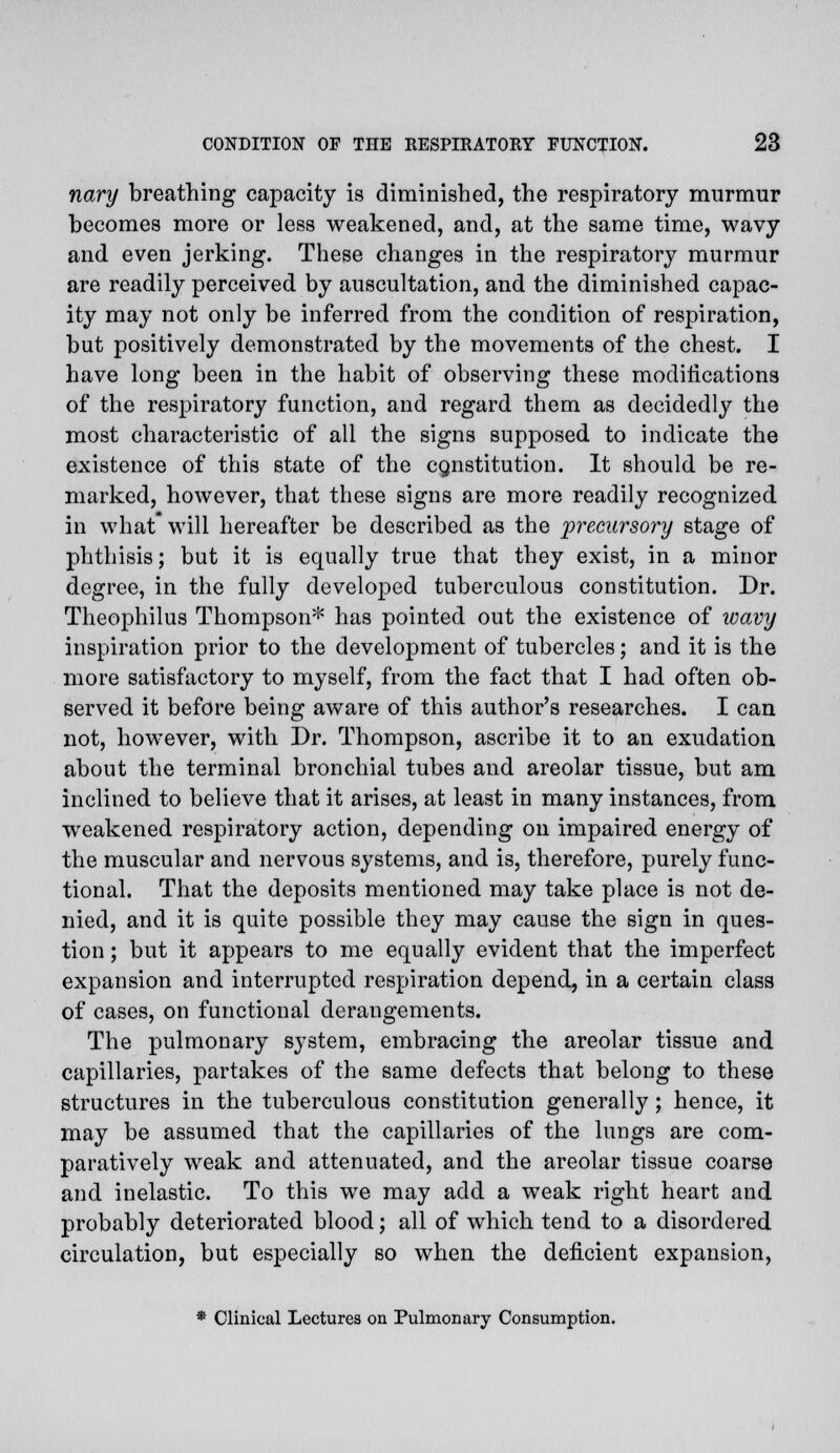 nary breathing capacity is diminished, the respiratory murmur becomes more or less weakened, and, at the same time, wavy and even jerking. These changes in the respiratory murmur are readily perceived by auscultation, and the diminished capac- ity may not only be inferred from the condition of respiration, but positively demonstrated by the movements of the chest. I have long been in the habit of observing these modifications of the respiratory function, and regard them as decidedly the most characteristic of all the signs supposed to indicate the existence of this state of the constitution. It should be re- marked, however, that these signs are more readily recognized in what* will hereafter be described as the precursory stage of phthisis; but it is equally true that they exist, in a minor degree, in the fully developed tuberculous constitution. Dr. Theophilus Thompson* has pointed out the existence of wavy inspiration prior to the development of tubercles; and it is the more satisfactory to myself, from the fact that I had often ob- served it before being aware of this author's researches. I can not, however, with Dr. Thompson, ascribe it to an exudation about the terminal bronchial tubes and areolar tissue, but am inclined to believe that it arises, at least in many instances, from weakened respiratory action, depending on impaired energy of the muscular and nervous systems, and is, therefore, purely func- tional. That the deposits mentioned may take place is not de- nied, and it is quite possible they may cause the sign in ques- tion ; but it appears to me equally evident that the imperfect expansion and interrupted respiration depend, in a certain class of cases, on functional derangements. The pulmonary system, embracing the areolar tissue and capillaries, partakes of the same defects that belong to these structures in the tuberculous constitution generally; hence, it may be assumed that the capillaries of the lungs are com- paratively weak and attenuated, and the areolar tissue coarse and inelastic. To this we may add a weak right heart and probably deteriorated blood; all of which tend to a disordered circulation, but especially so when the deficient expansion, * Clinical Lectures on Pulmonary Consumption.