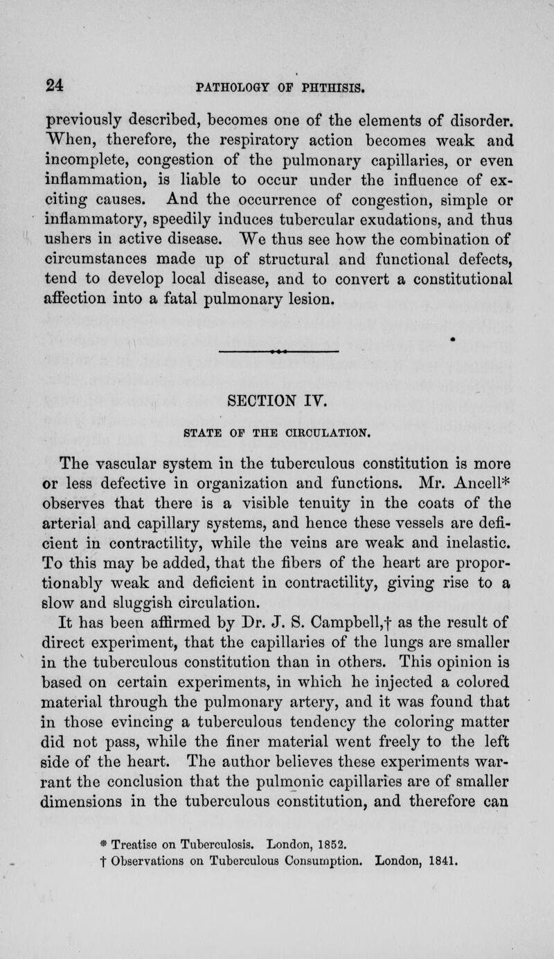 previously described, becomes one of the elements of disorder. When, therefore, the respiratory action becomes weak and incomplete, congestion of the pulmonary capillaries, or even inflammation, is liable to occur under the influence of ex- citing causes. And the occurrence of congestion, simple or inflammatory, speedily induces tubercular exudations, and thus ushers in active disease. We thus see how the combination of circumstances made up of structural and functional defects, tend to develop local disease, and to convert a constitutional affection into a fatal pulmonary lesion. SECTION IV. STATE OF THE CIRCULATION. The vascular system in the tuberculous constitution is more or less defective in organization and functions. Mr. Ancell* observes that there is a visible tenuity in the coats of the arterial and capillary systems, and hence these vessels are defi- cient in contractility, while the veins are weak and inelastic. To this may be added, that the fibers of the heart are propor- tionally weak and deficient in contractility, giving rise to a slow and sluggish circulation. It has been affirmed by Dr. J. S. Campbell,f as the result of direct experiment, that the capillaries of the lungs are smaller in the tuberculous constitution than in others. This opinion is based on certain experiments, in which he injected a colored material through the pulmonary artery, and it was found that in those evincing a tuberculous tendency the coloring matter did not pass, while the finer material went freely to the left side of the heart. The author believes these experiments war- rant the conclusion that the pulmonic capillaries are of smaller dimensions in the tuberculous constitution, and therefore can • Treatise on Tuberculosis. London, 1852. t Observations on Tuberculous Consumption. London, 1841.