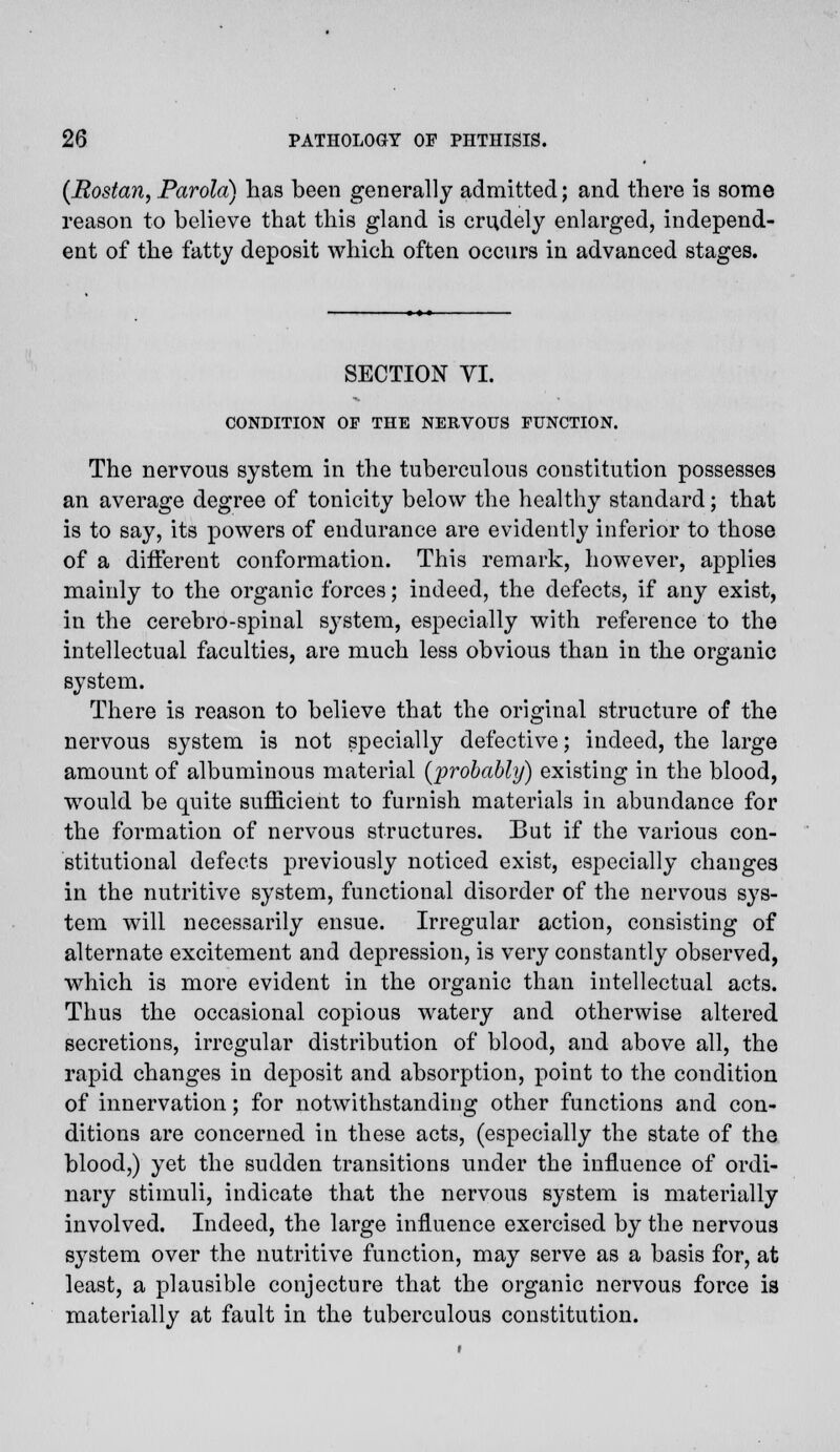 (Rostan, Parola) has been generally admitted; and there is some reason to believe that this gland is crudely enlarged, independ- ent of the fatty deposit which often occurs in advanced stages. SECTION VI. CONDITION OF THE NERVOUS FUNCTION. The nervous system in the tuberculous constitution possesses an average degree of tonicity below the healthy standard; that is to say, its powers of endurance are evidently inferior to those of a different conformation. This remark, however, applies mainly to the organic forces; indeed, the defects, if any exist, in the cerebro-spinal system, especially with reference to the intellectual faculties, are much less obvious than in the organic system. There is reason to believe that the original structure of the nervous system is not specially defective; indeed, the large amount of albuminous material (probably) existing in the blood, would be quite sufficient to furnish materials in abundance for the formation of nervous structures. But if the various con- stitutional defects previously noticed exist, especially changes in the nutritive system, functional disorder of the nervous sys- tem will necessarily ensue. Irregular action, consisting of alternate excitement and depression, is very constantly observed, which is more evident in the organic than intellectual acts. Thus the occasional copious watery and otherwise altered secretions, irregular distribution of blood, and above all, the rapid changes in deposit and absorption, point to the condition of innervation; for notwithstanding other functions and con- ditions are concerned in these acts, (especially the state of the blood,) yet the sudden transitions under the influence of ordi- nary stimuli, indicate that the nervous system is materially involved. Indeed, the large influence exercised by the nervous system over the nutritive function, may serve as a basis for, at least, a plausible conjecture that the organic nervous force is materially at fault in the tuberculous constitution.