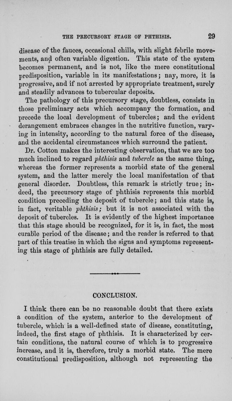 disease of the fauces, occasional chills, with slight febrile move- ments, and often variable digestion. This state of the system becomes permanent, and is not, like the mere constitutional predisposition, variable in its manifestations; nay, more, it is progressive, and if not arrested by appropriate treatment, surely and steadily advances to tubercular deposits. The pathology of this precursory stage, doubtless, consists in those preliminary acts which accompany the formation, and precede the local development of tubercles; and the evident derangement embraces changes in the nutritive function, vary- ing in intensity, according to the natural force of the disease, and the accidental circumstances which surround the patient. Dr. Cotton makes the interesting observation, that we are too much inclined to regard phthisis and tubercle as the same thing, whereas the former represents a morbid state of the general system, and the latter merely the local manifestation of that general disorder. Doubtless, this remark is strictly true; in- deed, the precursory stage of phthisis represents this morbid condition preceding the deposit of tubercle; and this state is, in fact, veritable phthisis; but it is not associated with the deposit of tubercles. It is evidently of the highest importance that this stage should be recognized, for it is, in fact, the most curable period of the disease; and the reader is referred to that part of this treatise in which the signs and symptoms represent- ing this stage of phthisis are fully detailed. CONCLUSION. I think there can be no reasonable doubt that there exists a condition of the system, anterior to the development of tubercle, which is a well-defined state of disease, constituting, indeed, the first stage of phthisis. It is characterized by cer- tain conditions, the natural course of which is to progressive increase, and it is, therefore, truly a morbid state. The mere constitutional predisposition, although not representing the