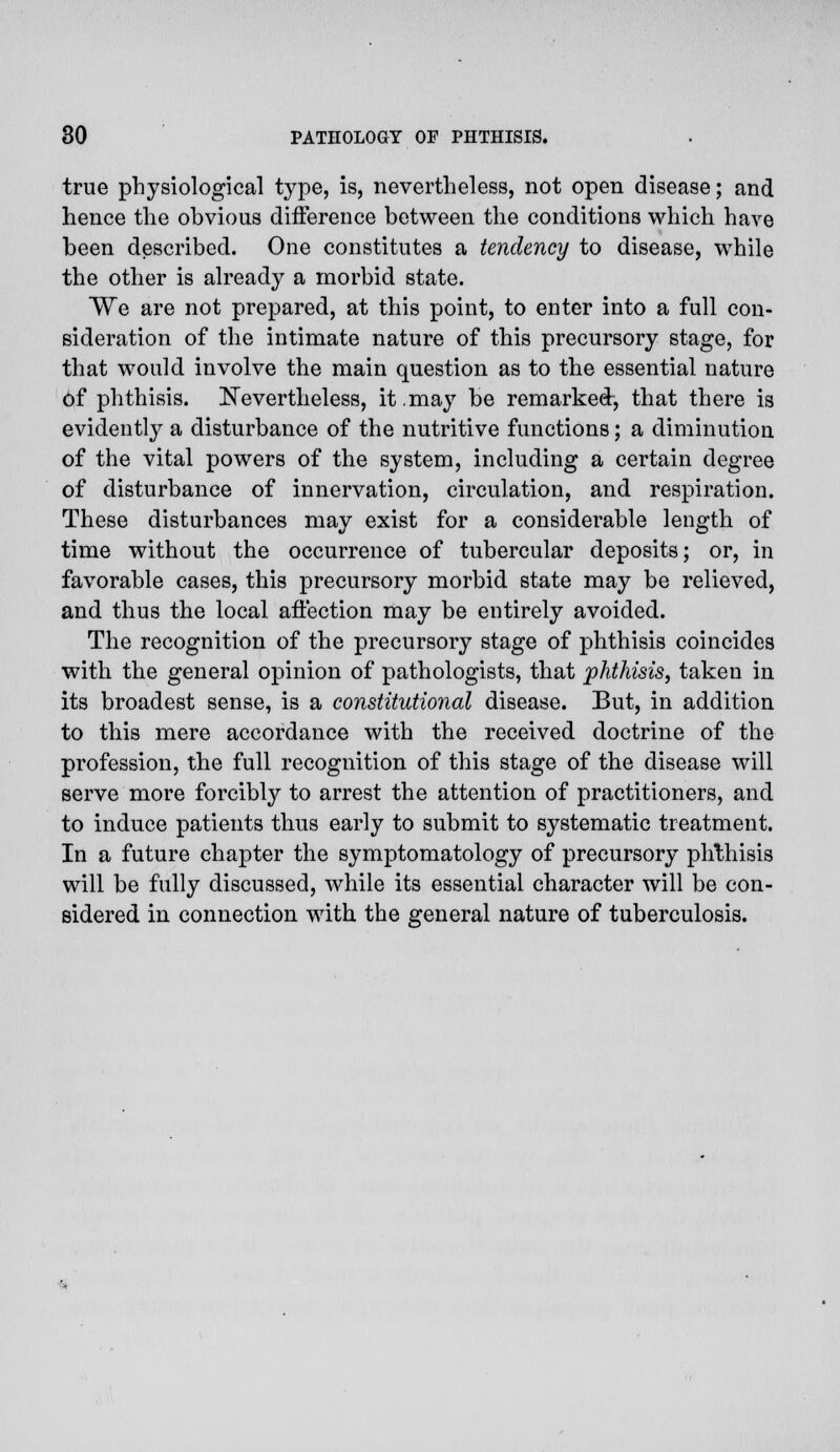 true physiological type, is, nevertheless, not open disease; and hence the obvious difference between the conditions which have been described. One constitutes a tendency to disease, while the other is already a morbid state. VVe are not prepared, at this point, to enter into a full con- sideration of the intimate nature of this precursory stage, for that would involve the main question as to the essential nature of phthisis. Nevertheless, it may be remarked, that there is evidently a disturbance of the nutritive functions; a diminution of the vital powers of the system, including a certain degree of disturbance of innervation, circulation, and respiration. These disturbances may exist for a considerable length of time without the occurrence of tubercular deposits; or, in favorable cases, this precursory morbid state may be relieved, and thus the local affection may be entirely avoided. The recognition of the precursory stage of phthisis coincides with the general opinion of pathologists, that phthisis, taken in its broadest sense, is a constitutional disease. But, in addition to this mere accordance with the received doctrine of the profession, the full recognition of this stage of the disease will serve more forcibly to arrest the attention of practitioners, and to induce patients thus early to submit to systematic treatment. In a future chapter the symptomatology of precursory phthisis will be fully discussed, while its essential character will be con- sidered in connection with the general nature of tuberculosis.