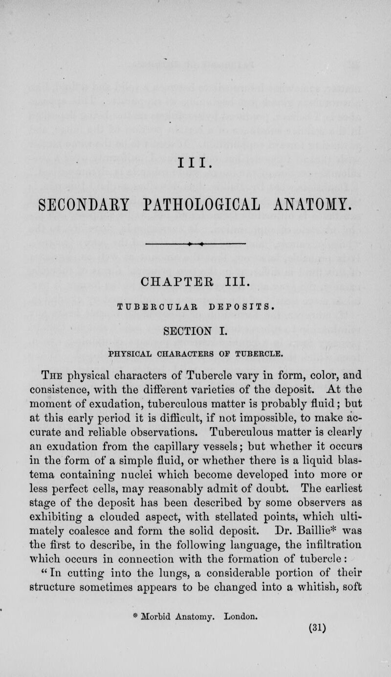 SECONDARY PATHOLOGICAL ANATOMY. CHAPTER III. TUBERCULAR DEPOSITS. SECTION I. PHYSICAL CHARACTERS OP TUBERCLE. The physical characters of Tubercle vary in form, color, and consistence, with the different varieties of the deposit. At the moment of exudation, tuberculous matter is probably fluid; but at this early period it is difficult, if not impossible, to make ac- curate and reliable observations. Tuberculous matter is clearly an exudation from the capillary vessels; but whether it occurs in the form of a simple fluid, or whether there is a liquid blas- tema containing nuclei which become developed into more or less perfect cells, may reasonably admit of doubt. The earliest stage of the deposit has been described by some observers as exhibiting a clouded aspect, with stellated points, which ulti- mately coalesce and form the solid deposit. Dr. Baillie* was the first to describe, in the following language, the infiltration which occurs in connection with the formation of tubercle :  In cutting into the lungs, a considerable portion of their structure sometimes appears to be changed into a whitish, soft * Morbid Anatomy. London.