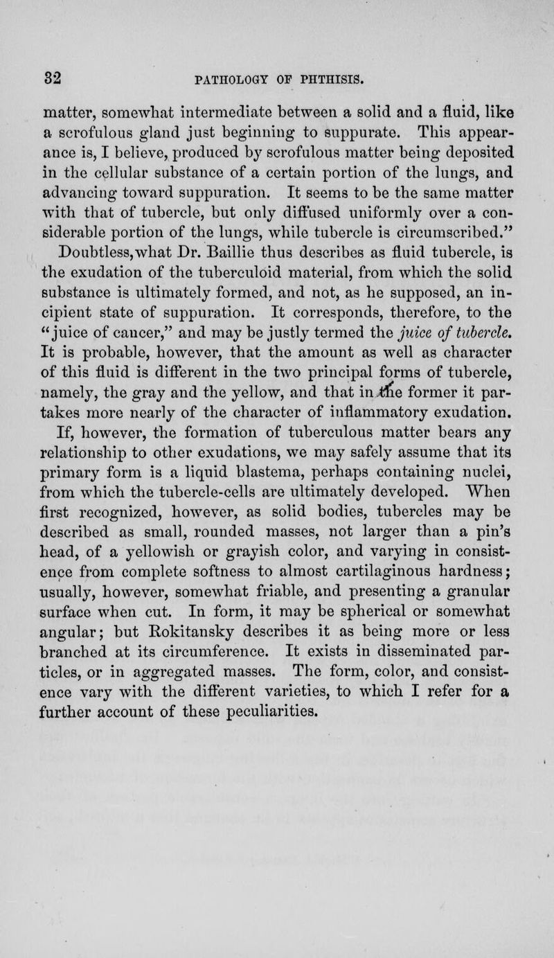 matter, somewhat intermediate between a solid and a fluid, like a scrofulous gland just beginning to suppurate. This appear- ance is, I believe, produced by scrofulous matter being deposited in the cellular substance of a certain portion of the lungs, and advancing toward suppuration. It seems to be the same matter with that of tubercle, but only diffused uniformly over a con- siderable portion of the lungs, while tubercle is circumscribed. Doubtless,what Dr. Baillie thus describes as fluid tubercle, is the exudation of the tuberculoid material, from which the solid substance is ultimately formed, and not, as he supposed, an in- cipient state of suppuration. It corresponds, therefore, to the juice of cancer, and may be justly termed the juice of tubercle. It is probable, however, that the amount as well as character of this fluid is different in the two principal forms of tubercle, namely, the gray and the yellow, and that in .the former it par- takes more nearly of the character of inflammatory exudation. If, however, the formation of tuberculous matter bears any relationship to other exudations, we may safely assume that its primary form is a liquid blastema, perhaps containing nuclei, from which the tubercle-cells are ultimately developed. When first recognized, however, as solid bodies, tubercles may be described as small, rounded masses, not larger than a pin's head, of a yellowish or grayish color, and varying in consist- ence from complete softness to almost cartilaginous hardness; usually, however, somewhat friable, and presenting a granular surface when cut. In form, it may be spherical or somewhat angular; but Rokitansky describes it as being more or less branched at its circumference. It exists in disseminated par- ticles, or in aggregated masses. The form, color, and consist- ence vary with the different varieties, to which I refer for a further account of these peculiarities.