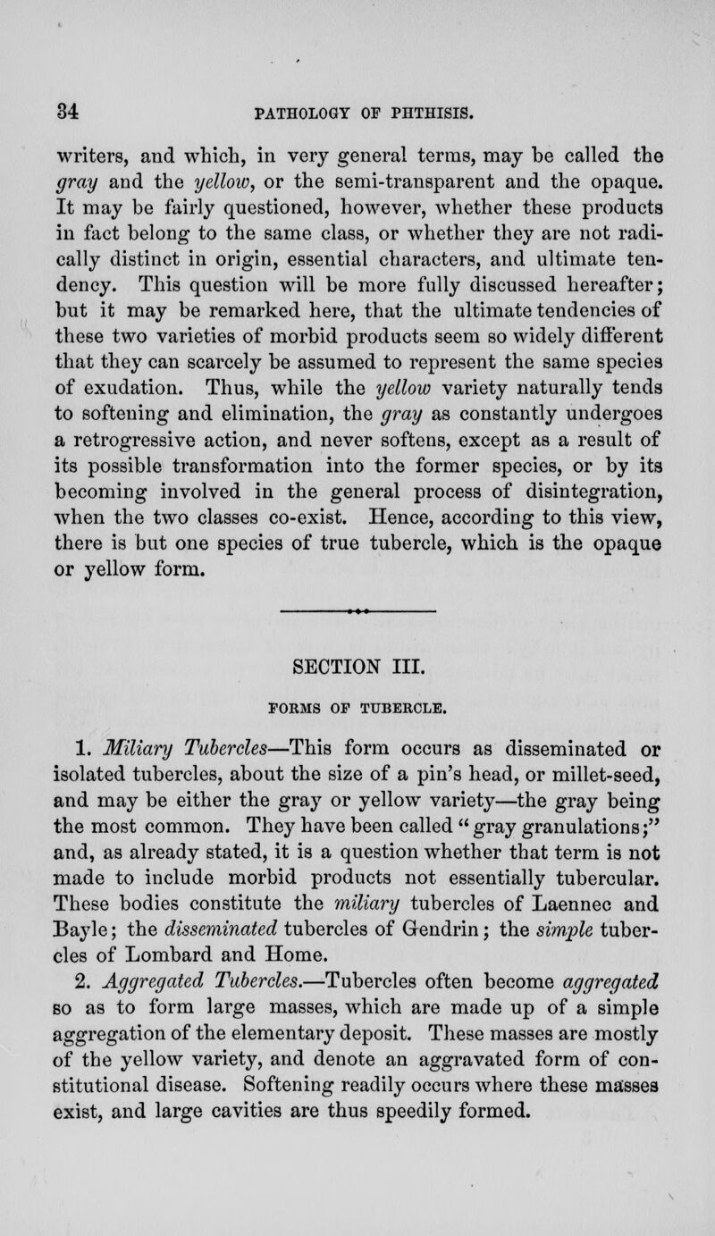 writers, and which, in very general terras, may be called the gray and the yellow, or the semi-transparent and the opaque. It may be fairly questioned, however, whether these products in fact belong to the same class, or whether they are not radi- cally distinct in origin, essential characters, and ultimate ten- dency. This question will be more fully discussed hereafter; but it may be remarked here, that the ultimate tendencies of these two varieties of morbid products seem so widely different that they can scarcely be assumed to represent the same species of exudation. Thus, while the yellow variety naturally tends to softening and elimination, the gray as constantly undergoes a retrogressive action, and never softens, except as a result of its possible transformation into the former species, or by its becoming involved in the general process of disintegration, when the two classes co-exist. Hence, according to this view, there is but one species of true tubercle, which is the opaque or yellow form. SECTION III. FORMS OF TUBERCLE. 1. Miliary Tubercles—This form occurs as disseminated or isolated tubercles, about the size of a pin's head, or millet-seed, and may be either the gray or yellow variety—the gray being the most common. They have been called  gray granulations; and, as already stated, it is a question whether that term is not made to include morbid products not essentially tubercular. These bodies constitute the miliary tubercles of Laennec and Bayle; the disseminated tubercles of Gendrin; the simple tuber- cles of Lombard and Home. 2. Aggregated Tubercles.—Tubercles often become aggregated bo as to form large masses, which are made up of a simple aggregation of the elementary deposit. These masses are mostly of the yellow variety, and denote an aggravated form of con- stitutional disease. Softening readily occurs where these masses exist, and large cavities are thus speedily formed.