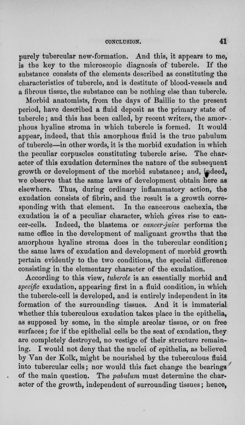 purely tubercular new-formation. And this, it appears to me, is the key to the microscopic diagnosis of tubercle. If the substance consists of the elements described as constituting the characteristics of tubercle, and is destitute of blood-vessels and a librous tissue, the substance can be nothing else than tubercle. Morbid anatomists, from the days of Baillie to the present period, have described a fluid deposit as the primary state of tubercle; and this has been called, by recent writers, the amor- . phous hyaline stroma in which tubercle is formed. It would appear, indeed, that this amorphous fluid is the true pabulum of tubercle—in other words, it is the morbid exudation in which the peculiar corpuscles constituting tubercle arise. The char- acter of this exudation determines the nature of the subsequent growth or development of the morbid substance; and, kideed, we observe that the same laws of development obtain here as elsewhere. Thus, during ordinary inflammatory action, the exudation consists of fibrin, and the result is a growth corre- sponding with that element. In the cancerous cachexia, the exudation is of a peculiar character, which gives rise to can- cer-cells. Indeed, the blastema or cancer-juice performs the same office in the development of malignant growths that the amorphous hyaline stroma does in the tubercular condition; the same laws of exudation and development of morbid growth pertain evidently to the two conditions, the special difference consisting in the elementary character of the exudation. According to this view, tubercle is an essentially morbid and specific exudation, appearing first in a fluid condition, in which the tubercle-cell is developed, and is entirely independent in its formation of the surrounding tissues. And it is immaterial whether this tuberculous exudation takes place in the epithelia, as supposed by some, in the simple areolar tissue, or on free surfaces; for if the epithelial cells be the seat of exudation, they are completely destroyed, no vestige of their structure remain- ing. I would not deny that the nuclei of epithelia, as believed by Yan der Kolk, might be nourished by the tuberculous fluid into tubercular cells; nor would this fact change the bearings of the main question. The 'pabulum must determine the char- acter of the growth, independent of surrounding tissues; hence,