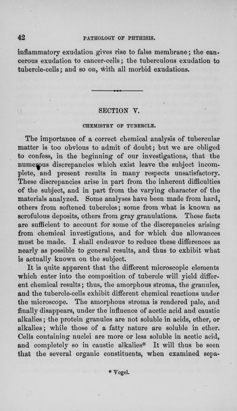 inflammatory exudation gives rise to false membrane; the can- cerous exudation to cancer-cells; the tuberculous exudation to tubercle-cells; and so on, with all morbid exudations. SECTION V. CHEMISTRY OP TUBERCLE. The importance of a correct chemical analysis of tubercular matter is too obvious to admit of doubt; but we are obliged to confess, in the beginning of our investigations, that the numerous discrepancies which exist leave the subject incom- plete, and present results in many respects unsatisfactory. These discrepancies arise in part from the inherent difficulties of the subject, and in part from the varying character of the materials analyzed. Some analyses have been made from hard, others from softened tubercles; some from what is known as scrofulous deposits, others from gray granulations. These facts are sufficient to account for some of the discrepancies arising from chemical investigations, and for which due allowances must be made. I shall endeavor to reduce these differences as nearly as possible to general results, and thus to exhibit what is actually known on the subject. It is quite apparent that the different microscopic elements which enter into the composition of tubercle will yield differ- ent chemical results; thus, the amorphous stroma, the granules, and the tubercle-cells exhibit different chemical reactions under the microscope. The amorphous stroma is rendered pale, and finally disappears, under the influence of acetic acid and caustic alkalies; the protein granules are not soluble in acids, ether, or alkalies; while those of a fatty nature are soluble in ether. Cells containing nuclei are more or less soluble in acetic acid, and completely so in caustic alkalies* It will thus be seen that the several organic constituents, when examined sepa- * Vogel.