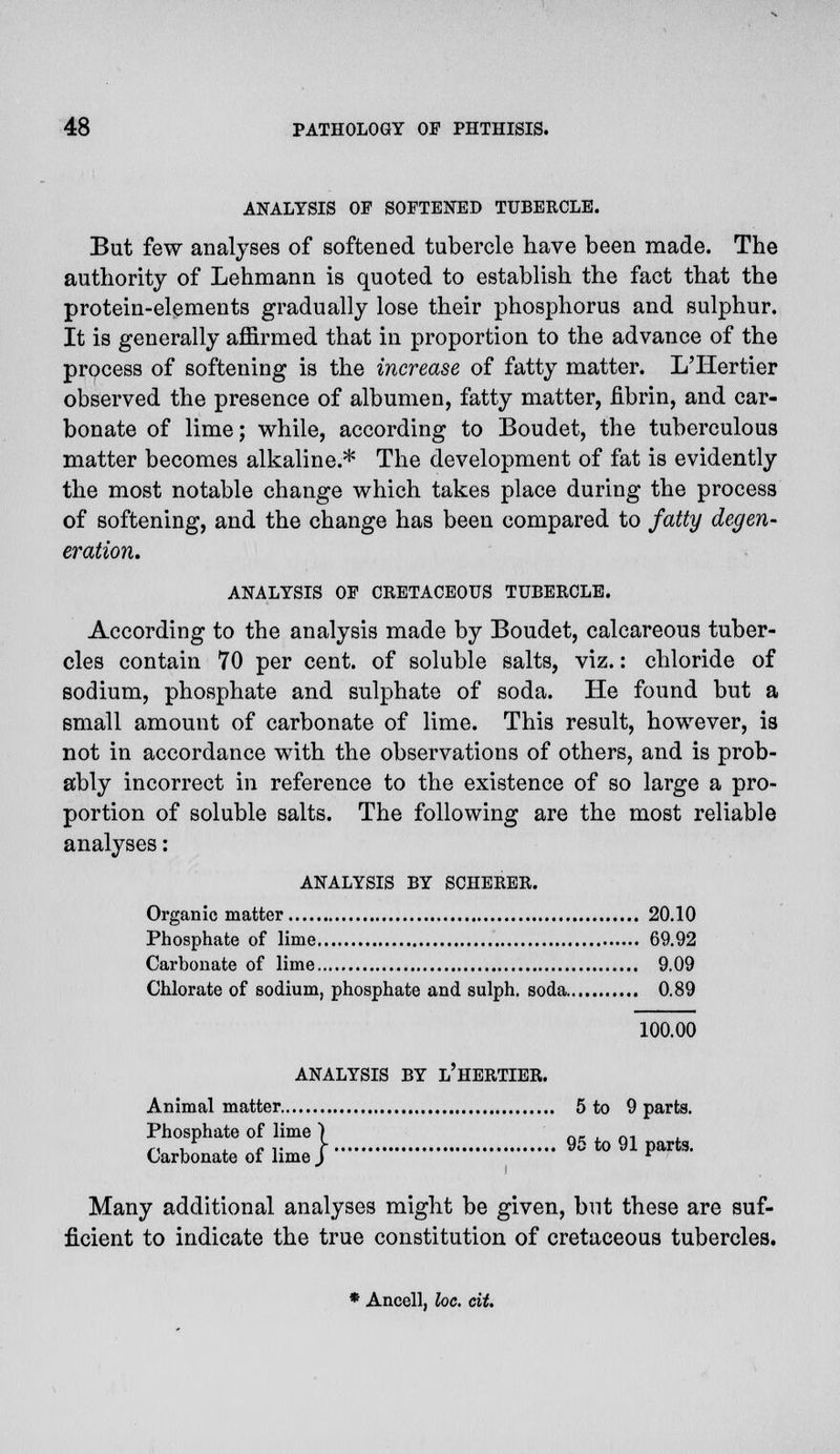ANALYSIS OF SOFTENED TUBERCLE. But few analyses of softened tubercle have been made. The authority of Lehmann is quoted to establish the fact that the protein-elements gradually lose their phosphorus and sulphur. It is generally affirmed that in proportion to the advance of the process of softening is the increase of fatty matter. L'Hertier observed the presence of albumen, fatty matter, fibrin, and car- bonate of lime; while, according to Boudet, the tuberculous matter becomes alkaline.* The development of fat is evidently the most notable change which takes place during the process of softening, and the change has been compared to fatty degen- eration. ANALYSIS OF CRETACEOUS TUBERCLE. According to the analysis made by Boudet, calcareous tuber- cles contain 70 per cent, of soluble salts, viz.: chloride of sodium, phosphate and sulphate of soda. He found but a small amount of carbonate of lime. This result, however, is not in accordance with the observations of others, and is prob- ably incorrect in reference to the existence of so large a pro- portion of soluble salts. The following are the most reliable analyses: ANALYSIS BY SCHERER. Organic matter 20.10 Phosphate of lime 69.92 Carbonate of lime 9.09 Chlorate of sodium, phosphate and sulph. soda 0.89 100.00 ANALYSIS BY l'hERTIER. Animal matter 5 to 9 parts. Phosphate of lime | gg Carbonate ot lime J r Many additional analyses might be given, but these are suf- ficient to indicate the true constitution of cretaceous tubercles. * Ancell, loc. cit.