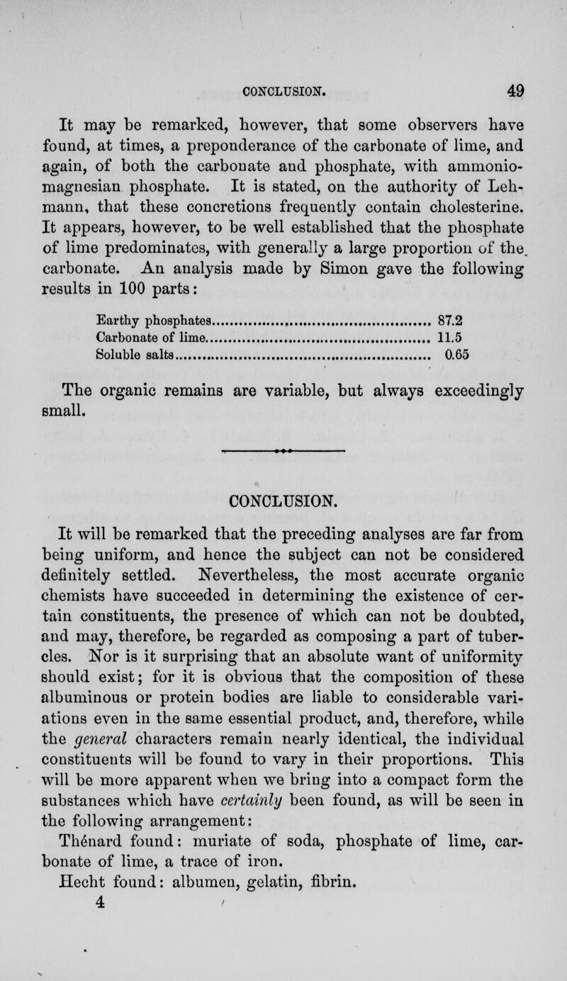It may be remarked, however, that some observers have found, at times, a preponderance of the carbonate of lime, and again, of both the carbonate and phosphate, with ammonio- magnesian phosphate. It is stated, on the authority of Leh- mann, that these concretions frequently contain cholesterine. It appears, however, to be well established that the phosphate of lime predominates, with generally a large proportion of the. carbonate. An analysis made by Simon gave the following results in 100 parts: Earthy phosphates 87.2 Carbonate of lime 11.5 Soluble salts 0.65 The organic remains are variable, but always exceedingly small. CONCLUSION. It will be remarked that the preceding analyses are far from being uniform, and hence the subject can not be considered definitely settled. Nevertheless, the most accurate organic chemists have succeeded in determining the existence of cer- tain constituents, the presence of which can not be doubted, and may, therefore, be regarded as composing a part of tuber- cles, i^or is it surprising that an absolute want of uniformity should exist; for it is obvious that the composition of these albuminous or protein bodies are liable to considerable vari- ations even in the same essential product, and, therefore, while the general characters remain nearly identical, the individual constituents will be found to vary in their proportions. This will be more apparent when we bring into a compact form the substances which have certainly been found, as will be seen in the following arrangement: Thenard found: muriate of soda, phosphate of lime, car- bonate of lime, a trace of iron. Hecht found: albumen, gelatin, fibrin. 4