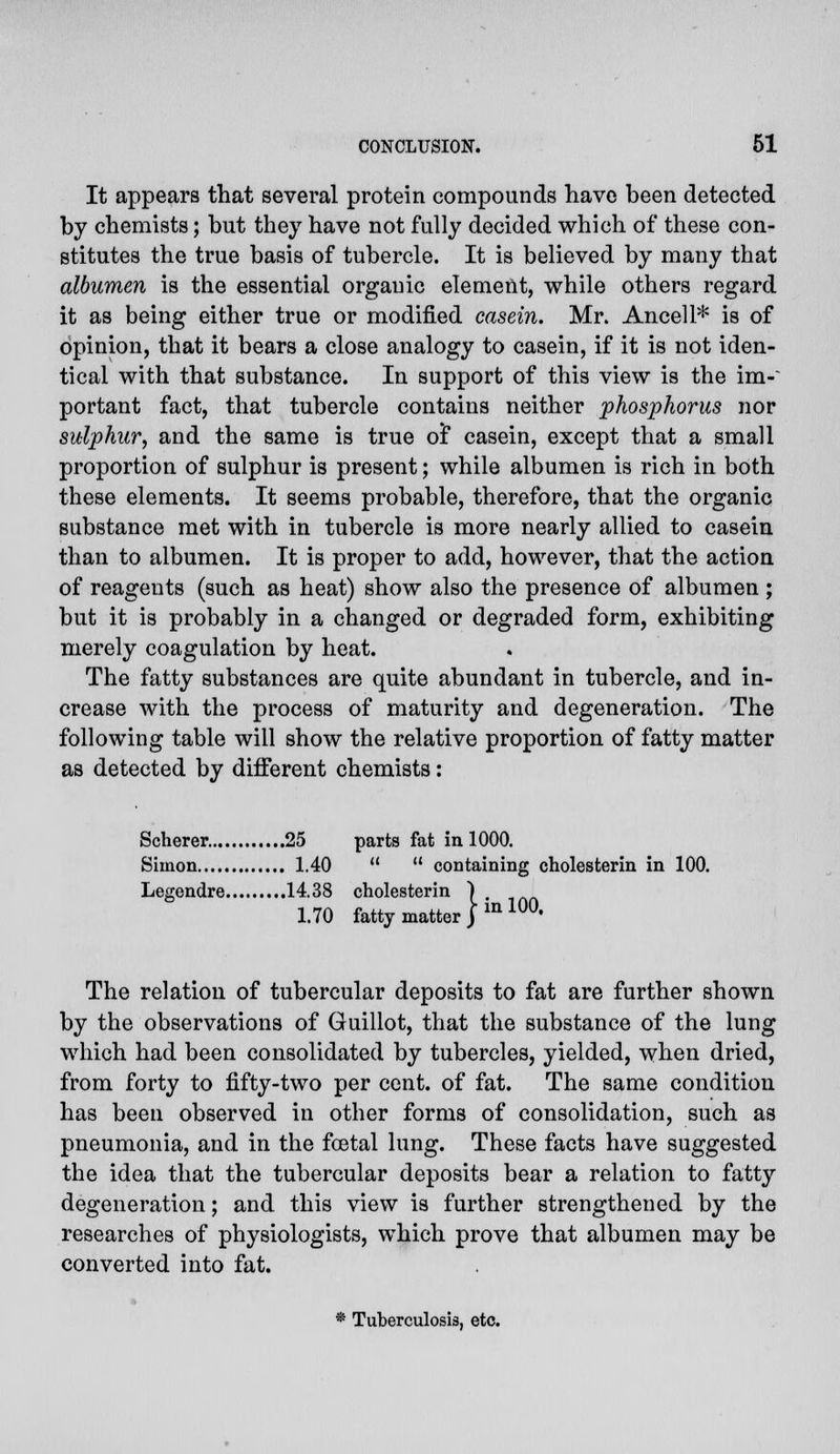 It appears that several protein compounds have been detected by chemists; but they have not fully decided which of these con- stitutes the true basis of tubercle. It is believed by many that albumen is the essential organic element, while others regard it as being either true or modified casein. Mr. Ancell* is of opinion, that it bears a close analogy to casein, if it is not iden- tical with that substance. In support of this view is the im-~ portant fact, that tubercle contains neither phosphorus nor sulphur, and the same is true oi casein, except that a small proportion of sulphur is present; while albumen is rich in both these elements. It seems probable, therefore, that the organic substance met with in tubercle is more nearly allied to casein than to albumen. It is proper to add, however, that the action of reagents (such as heat) show also the presence of albumen ; but it is probably in a changed or degraded form, exhibiting merely coagulation by heat. The fatty substances are quite abundant in tubercle, and in- crease with the process of maturity and degeneration. The following table will show the relative proportion of fatty matter as detected by different chemists: Scherer 25 parts fat in 1000. Simon 1.40   containing cholesterin in 100. Legendre 14.38 cholesterin ) 1.70 fatty matter } in 100' The relation of tubercular deposits to fat are further shown by the observations of Guillot, that the substance of the lung which had been consolidated by tubercles, yielded, when dried, from forty to fifty-two per cent, of fat. The same condition has been observed in other forms of consolidation, such as pneumonia, and in the foetal lung. These facts have suggested the idea that the tubercular deposits bear a relation to fatty degeneration; and this view is further strengthened by the researches of physiologists, which prove that albumen may be converted into fat. • Tuberculosis, etc.