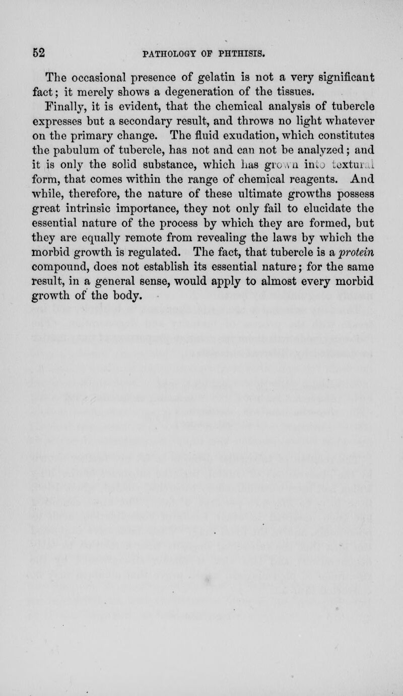 The occasional presence of gelatin is not a very significant fact; it merely shows a degeneration of the tissues. Finally, it is evident, that the chemical analysis of tubercle expresses but a secondary result, and throws no light whatever on the primary change. The fluid exudation, which constitutes the pabulum of tubercle, has not and can not be analyzed; and it is only the solid substance, which bus grown into fcextural form, that comes within the range of chemical reagents. And while, therefore, the nature of these ultimate growths possess great intrinsic importance, they not only fail to elucidate the essential nature of the process by which they are formed, but they are equally remote from revealing the laws by which the morbid growth is regulated. The fact, that tubercle is a 'protein compound, does not establish its essential nature; for the same result, in a general sense, would apply to almost every morbid growth of the body.