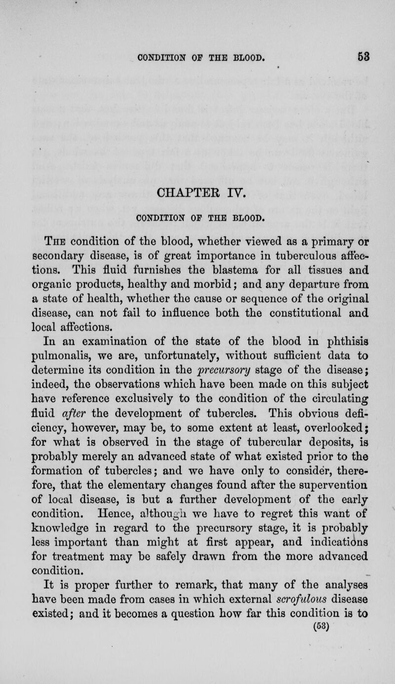 CHAPTER IV. CONDITION OF THE BLOOD. The condition of the blood, whether viewed as a primary or secondary disease, is of great importance in tuberculous affec- tions. This fluid furnishes the blastema for all tissues and organic products, healthy and morbid; and any departure from a state of health, whether the cause or sequence of the original disease, can not fail to influence both the constitutional and local affections. In an examination of the state of the blood in phthisis pulmonalis, we are, unfortunately, without sufficient data to determine its condition in the precursory stage of the disease; indeed, the observations which have been made on this subject have reference exclusively to the condition of the circulating fluid after the development of tubercles. This obvious defi- ciency, however, may be, to some extent at least, overlooked; for what is observed in the stage of tubercular deposits, is probably merely an advanced state of what existed prior to the formation of tubercles; and we have only to consider, there- fore, that the elementary changes found after the supervention of local disease, is but a further development of the early condition. Hence, although we have to regret this want of knowledge in regard to the precursory stage, it is probably less important than might at first appear, and indications for treatment may be safely drawn from the more advanced condition. It is proper further to remark, that many of the analyses have been made from cases in which external scrofulous disease existed; and it becomes a question how far this condition is to (53)