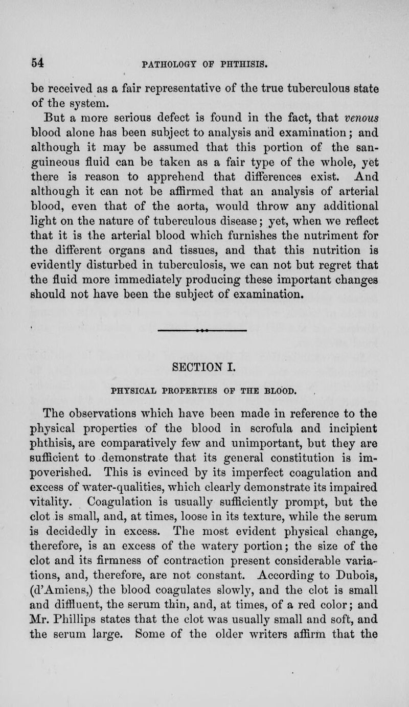 be received as a fair representative of the true tuberculous state of the system. But a more serious defect is found in the fact, that venous blood alone has been subject to analysis and examination; and although it may be assumed that this portion of the san- guineous fluid can be taken as a fair type of the whole, yet there is reason to apprehend that differences exist. And although it can not be affirmed that an analysis of arterial blood, even that of the aorta, would throw any additional light on the nature of tuberculous disease; yet, when we reflect that it is the arterial blood which furnishes the nutriment for the different organs and tissues, and that this nutrition is evidently disturbed in tuberculosis, we can not but regret that the fluid more immediately producing these important changes should not have been the subject of examination. SECTION I. PHYSICAL PROPERTIES OP THE BLOOD. The observations which have been made in reference to the physical properties of the blood in scrofula and incipient phthisis, are comparatively few and unimportant, but they are sufficient to demonstrate that its general constitution is im- poverished. This is evinced by its imperfect coagulation and excess of water-qualities, which clearly demonstrate its impaired vitality. Coagulation is usually sufficiently prompt, but the clot is small, and, at times, loose in its texture, while the serum is decidedly in excess. The most evident physical change, therefore, is an excess of the watery portion; the size of the clot and its firmness of contraction present considerable varia- tions, and, therefore, are not constant. According to Dubois, (d'Amiens,) the blood coagulates slowly, and the clot is small and diffluent, the serum thin, and, at times, of a red color; and Mr. Phillips states that the clot was usually small and soft, and the serum large. Some of the older writers affirm that the