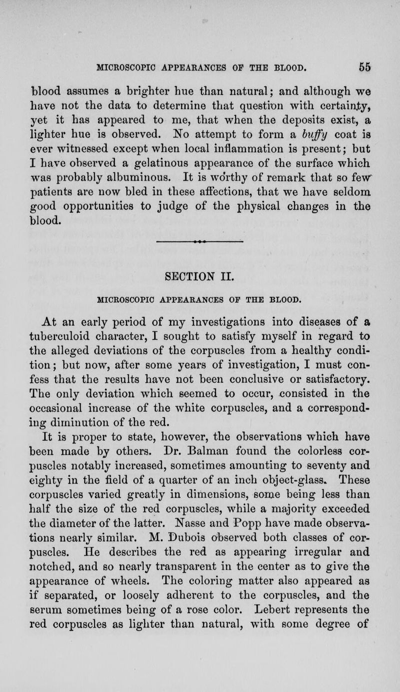 blood assumes a brighter hue than natural; and although we have not the data to determine that question with certainty, yet it has appeared to me, that when the deposits exist, a lighter hue is observed. No attempt to form a huffy coat is ever witnessed except when local inflammation is present; but I have observed a gelatinous appearance of the surface which was probably albuminous. It is wo'rthy of remark that so few patients are now bled in these affections, that we have seldom good opportunities to judge of the physical changes in the blood. SECTION II. MICROSCOPIC APPEARANCES OP THE BLOOD. At an early period of my investigations into diseases of a tuberculoid character, I sought to satisfy myself in regard to the alleged deviations of the corpuscles from a healthy condi- tion ; but now, after some years of investigation, I must con- fess that the results have not been conclusive or satisfactory. The only deviation which seemed to occur, consisted in the occasional increase of the white corpuscles, and a correspond- ing diminution of the red. It is proper to state, however, the observations which have been made by others. Dr. Balman found the colorless cor- puscles notably increased, sometimes amounting to seventy and eighty in the field of a quarter of an inch object-glass. These corpuscles varied greatly in dimensions, some being less than half the size of the red corpuscles, while a majority exceeded the diameter of the latter. Nasse and Popp have made observa- tions nearly similar. M. Dubois observed both classes of cor- puscles. He describes the red as appearing irregular and notched, and so nearly transparent in the center as to give the appearance of wheels. The coloring matter also appeared as if separated, or loosely adherent to the corpuscles, and the serum sometimes being of a rose color. Lebert represents the red corpuscles as lighter than natural, with some degree of