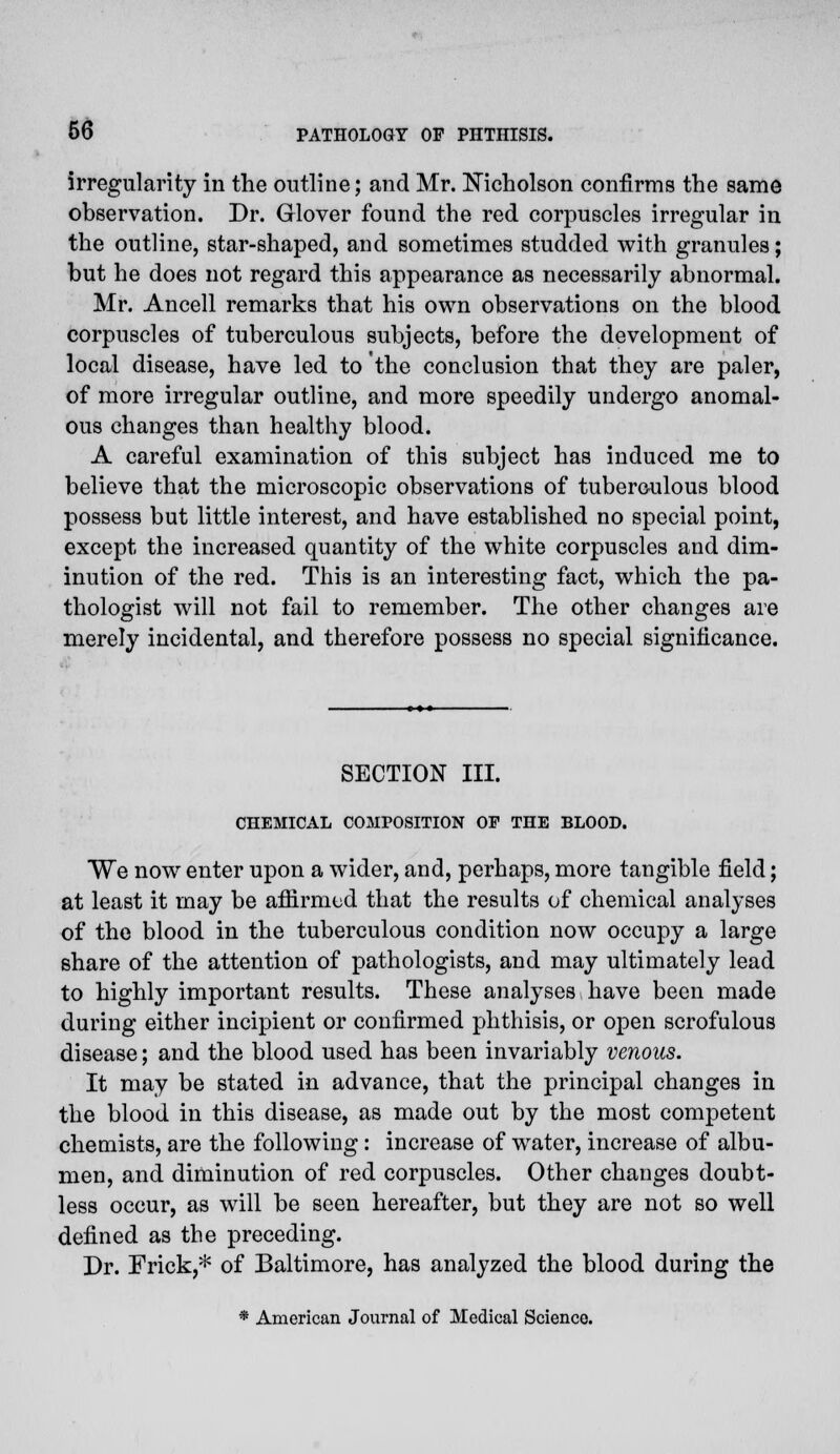 irregularity in the outline; and Mr. Nicholson confirms the same observation. Dr. Glover found the red corpuscles irregular in the outline, star-shaped, and sometimes studded with granules; but he does not regard this appearance as necessarily abnormal. Mr. Ancell remarks that his own observations on the blood corpuscles of tuberculous subjects, before the development of local disease, have led to the conclusion that they are paler, of more irregular outline, and more speedily undergo anomal- ous changes than healthy blood. A careful examination of this subject has induced me to believe that the microscopic observations of tuberculous blood possess but little interest, and have established no special point, except the increased quantity of the white corpuscles and dim- inution of the red. This is an interesting fact, which the pa- thologist will not fail to remember. The other changes are merely incidental, and therefore possess no special significance. SECTION III. CHEMICAL COMPOSITION OF THE BLOOD. We now enter upon a wider, and, perhaps, more tangible field; at least it may be affirmed that the results of chemical analyses of the blood in the tuberculous condition now occupy a large share of the attention of pathologists, and may ultimately lead to highly important results. These analyses have been made during either incipient or confirmed phthisis, or open scrofulous disease; and the blood used has been invariably venous. It may be stated in advance, that the principal changes in the blood in this disease, as made out by the most competent chemists, are the following: increase of water, increase of albu- men, and diminution of red corpuscles. Other changes doubt- less occur, as will be seen hereafter, but they are not so well defined as the preceding. Dr. Frick,* of Baltimore, has analyzed the blood during the * American Journal of Medical Science.
