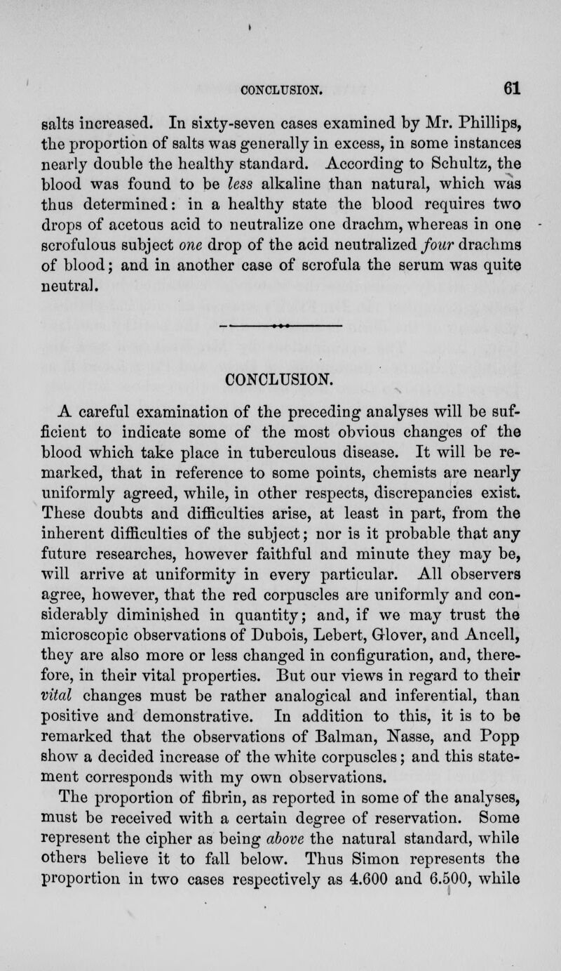 salts increased. In sixty-seven cases examined by Mr. Phillips, the proportion of salts was generally in excess, in some instances nearly double the healthy standard. According to Schultz, the blood was found to be less alkaline than natural, which was thus determined: in a healthy state the blood requires two drops of acetous acid to neutralize one drachm, whereas in one scrofulous subject one drop of the acid neutralized four drachms of blood; and in another case of scrofula the serum was quite neutral. CONCLUSION. A careful examination of the preceding analyses will be suf- ficient to indicate some of the most obvious changes of the blood which take place in tuberculous disease. It will be re- marked, that in reference to some points, chemists are nearly uniformly agreed, while, in other respects, discrepancies exist. These doubts and difficulties arise, at least in part, from the inherent difficulties of the subject; nor is it probable that any future researches, however faithful and minute they may be, will arrive at uniformity in every particular. All observers agree, however, that the red corpuscles are uniformly and con- siderably diminished in quantity; and, if we may trust the microscopic observations of Dubois, Lebert, Glover, and Ancell, they are also more or less changed in configuration, and, there- fore, in their vital properties. But our views in regard to their vital changes must be rather analogical and inferential, than positive and demonstrative. In addition to this, it is to be remarked that the observations of Balman, Nasse, and Popp show a decided increase of the white corpuscles; and this state- ment corresponds with my own observations. The proportion of fibrin, as reported in some of the analyses, must be received with a certain degree of reservation. Some represent the cipher as being above the natural standard, while others believe it to fall below. Thus Simon represents the proportion in two cases respectively as 4.600 and 6.500, while