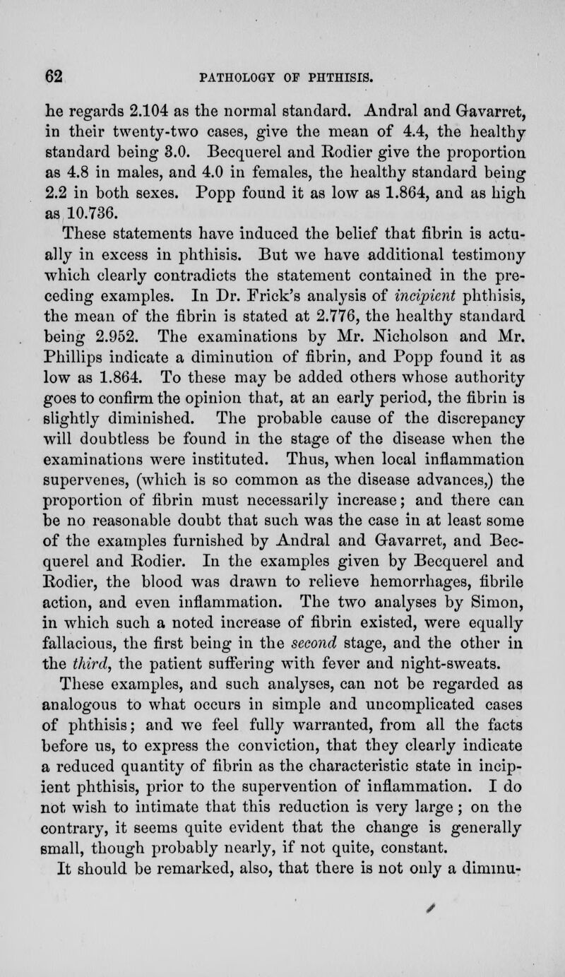 he regards 2.104 as the normal standard. Andral and Gavarret, in their twenty-two cases, give the mean of 4.4, the healthy- standard being 3.0. Becquerel and Rodier give the proportion as 4.8 in males, and 4.0 in females, the healthy standard being 2.2 in both sexes. Popp found it as low as 1.864, and as high as 10.736. These statements have induced the belief that fibrin is actu- ally in excess in phthisis. But we have additional testimony which clearly contradicts the statement contained in the pre- ceding examples. In Dr. Frick's analysis of incipient phthisis, the mean of the fibrin is stated at 2.776, the healthy standard being 2.952. The examinations by Mr. Nicholson and Mr. Phillips indicate a diminution of fibrin, and Popp found it as low as 1.864. To these may be added others whose authority goes to confirm the opinion that, at an early period, the fibrin is slightly diminished. The probable cause of the discrepancy will doubtless be found in the stage of the disease when the examinations were instituted. Thus, when local inflammation supervenes, (which is so common as the disease advances,) the proportion of fibrin must necessarily increase; and there can be no reasonable doubt that such was the case in at least some of the examples furnished by Andral and Gavarret, and Bec- querel and Rodier. In the examples given by Becquerel and Rodier, the blood was drawn to relieve hemorrhages, fibrile action, and even inflammation. The two analyses by Simon, in which such a noted increase of fibrin existed, were equally fallacious, the first being in the second stage, and the other in the third, the patient suffering with fever and night-sweats. These examples, and such analyses, can not be regarded as analogous to what occurs in simple and uncomplicated cases of phthisis; and we feel fully warranted, from all the facts before us, to express the conviction, that they clearly indicate a reduced quantity of fibrin as the characteristic state in incip- ient phthisis, prior to the supervention of inflammation. I do not wish to intimate that this reduction is very large ; on the contrary, it seems quite evident that the change is generally email, though probably nearly, if not quite, constant. It should be remarked, also, that there is not only a diminu-