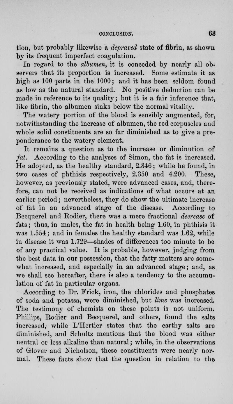 tion, but probably likewise a depraved state of fibrin, as shown by its frequent imperfect coagulation. In regard to the albumen, it is conceded by nearly all ob- servers that its proportion is increased. Some estimate it as high as 100 parts in the ]000; and it has been seldom found as low as the natural standard. ~Ro positive deduction can be made in reference to its quality; but it is a fair inference that, like fibrin, the albumen sinks below the normal vitality. The watery portion of the blood is sensibly augmented, for, notwithstanding the increase of albumen, the red corpuscles and whole solid constituents are so far diminished as to give a pre- ponderance to the watery element. It remains a question as to the increase or diminution of fat. According to the analyses of Simon, the fat is increased. He adopted, as the healthy standard, 2.346; while he found, in two cases of phthisis respectively, 2.350 and 4.200. These, however, as previously stated, were advanced cases, and, there- fore, can not be received as indications of what occurs at an earlier period; nevertheless, they do show the ultimate increase of fat in an advanced stage of the disease. According to Becquerel and Rodier, there was a mere fractional decrease of fats; thus, in males, the fat in health being 1.60, in phthisis it was 1.554; and in females the healthy standard was 1.62, while in disease it was 1.729—shades of differences too minute to be of any practical value. It is probable, however, judging from the best data in our possession, that the fatty matters are some- what increased, and especially in an advanced stage; and, as we shall see hereafter, there is also a tendency to the accumu- lation of fat in particular organs. According to Dr. Frick, iron, the chlorides and phosphates of soda and potassa, were diminished, but lime was increased. The testimon}' of chemists on these points is not uniform. Phillips, Rodier and Becquerel, and others, found the salts increased, while L'Hertier states that the earthy salts are diminished, and Sehultz mentions that the blood was either neutral or less alkaline than natural; while, in the observations of Grlover and Nicholson, these constituents were nearly nor- mal. These facts show that the question in relation to the