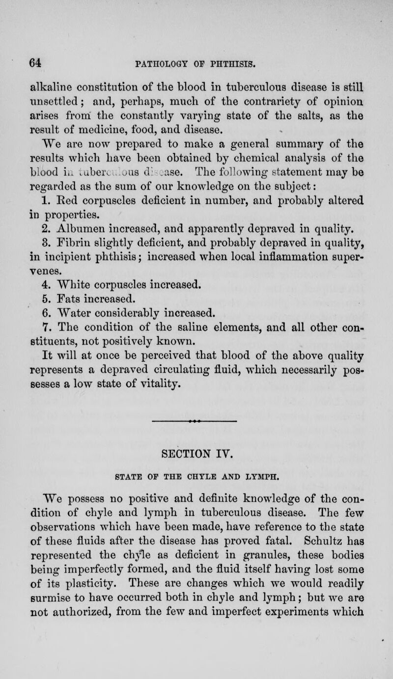 alkaline constitution of the blood in tuberculous disease is still unsettled ; and, perhaps, much of the contrariety of opinion arises from the constantly varying state of the salts, as the result of medicine, food, and disease. We are now prepared to make a general summary of the results which have been obtained by chemical analysis of the blood in tuberculous di .ase. The following statement may be regarded as the sum of our knowledge on the subject: 1. Eed corpuscles deficient in number, and probably altered in properties. 2. Albumen increased, and apparently depraved in quality. 3. Fibrin slightly deficient, and probably depraved in quality, in incipient phthisis; increased when local inflammation super- venes. 4. White corpuscles increased. 5. Fats increased. 6. Water considerably increased. 7. The condition of the saline elements, and all other con- stituents, not positively known. It will at once be perceived that blood of the above quality represents a depraved circulating fluid, which necessarily pos- sesses a low state of vitality. SECTION IV. STATE OP THE CHYLE AND LYMPH. We possess no positive and definite knowledge of the con- dition of chyle and lymph in tuberculous disease. The few observations which have been made, have reference to the state of these fluids after the disease has proved fatal. Schultz has represented the chyle as deficient in granules, these bodies being imperfectly formed, and the fluid itself having lost some of its plasticity. These are changes which we would readily surmise to have occurred both in chyle and lymph; but we are not authorized, from the few and imperfect experiments which