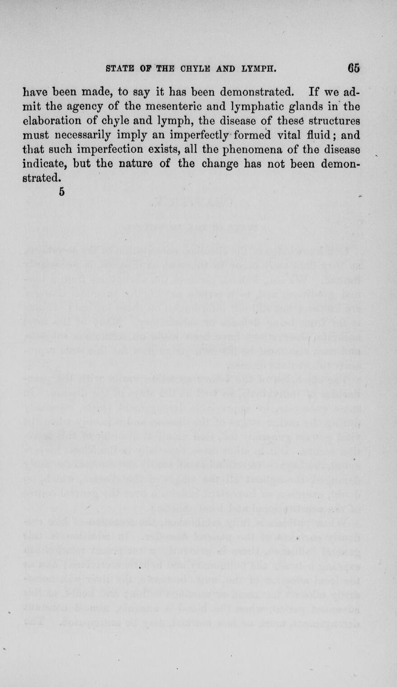 have been made, to say it has been demonstrated. If we ad- mit the agency of the mesenteric and lymphatic glands in the elaboration of chyle and lymph, the disease of these structures must necessarily imply an imperfectly formed vital fluid; and that such imperfection exists, all the phenomena of the disease indicate, but the nature of the change has not been demon- strated. 5