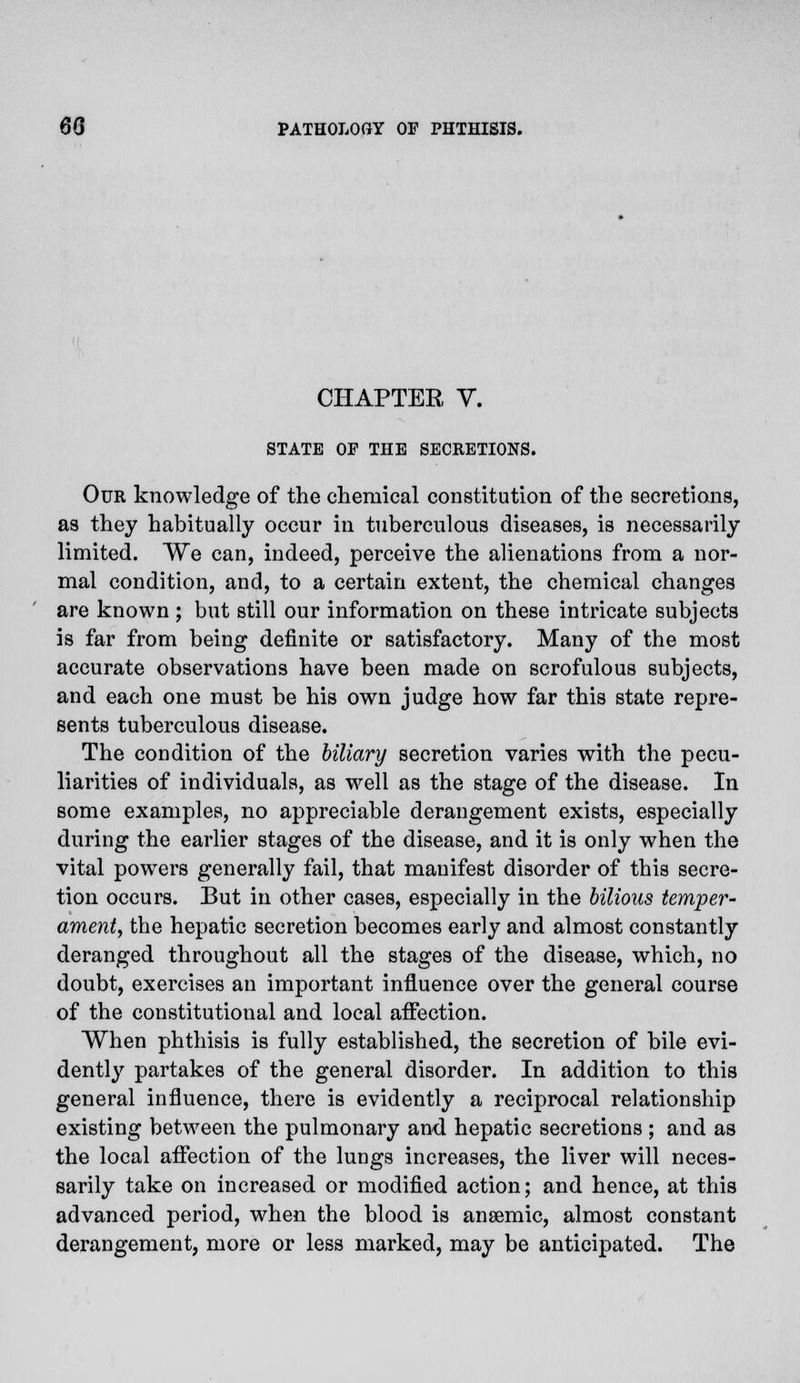 CHAPTER V. STATE OF THE SECRETIONS. Our knowledge of the chemical constitution of the secretions, as they habitually occur in tuberculous diseases, is necessarily limited. We can, indeed, perceive the alienations from a nor- mal condition, and, to a certain extent, the chemical changes are known ; but still our information on these intricate subjects is far from being definite or satisfactory. Many of the most accurate observations have been made on scrofulous subjects, and each one must be his own judge how far this state repre- sents tuberculous disease. The condition of the biliary secretion varies with the pecu- liarities of individuals, as well as the stage of the disease. In some examples, no appreciable derangement exists, especially during the earlier stages of the disease, and it is only when the vital powers generally fail, that manifest disorder of this secre- tion occurs. But in other cases, especially in the bilious temper- ament, the hepatic secretion becomes early and almost constantly deranged throughout all the stages of the disease, which, no doubt, exercises an important influence over the general course of the constitutional and local affection. When phthisis is fully established, the secretion of bile evi- dently partakes of the general disorder. In addition to this general influence, there is evidently a reciprocal relationship existing between the pulmonary and hepatic secretions ; and as the local affection of the lungs increases, the liver will neces- sarily take on increased or modified action; and hence, at this advanced period, when the blood is anaemic, almost constant derangement, more or less marked, may be anticipated. The