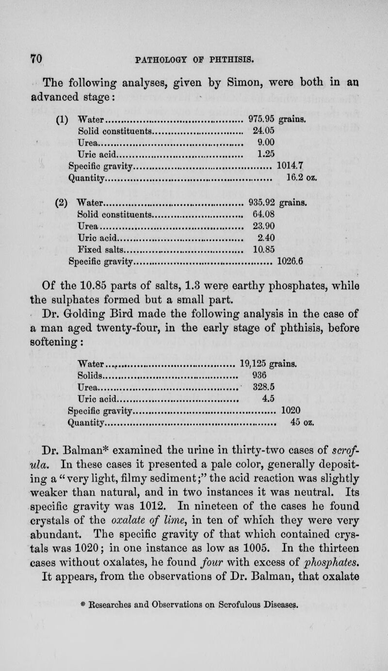 The following analyses, given by Simon, were both in an advanced stage: (1) Water 975.95 grains. Solid constituents 24.05 Urea 9.00 Uric acid 1.25 Specific gravity 1014.7 Quantity 16.2 oz. (2) Water 935.92 grains. Solid constituents 64.08 Urea 23.90 Uric acid 2.40 Fixed salts 10.85 Specific gravity 1026.6 Of the 10.85 parts of salts, 1.3 were earthy phosphates, while the sulphates formed but a small part. Dr. Golding Bird made the following analysis in the case of a man aged twenty-four, in the early stage of phthisis, before softening: Water...,. 19,125 grains. Solids 936 Urea 328.5 Uric acid 4.5 Specific gravity 1020 Quantity 45 oz. Dr. Balman* examined the urine in thirty-two cases of scrof- ula. In these cases it presented a pale color, generally deposit- ing a  very light, filmy sediment; the acid reaction was slightly weaker than natural, and in two instances it was neutral. Its specific gravity was 1012. In nineteen of the cases he found crystals of the oxalate of lime, in ten of which they were very abundant. The specific gravity of that which contained crys- tals was 1020; in one instance as low as 1005. In the thirteen cases without oxalates, he found four with excess of 'phosphates. It appears, from the observations of Dr. Balman, that oxalate • Besearches and Observations on Scrofulous Diseases.