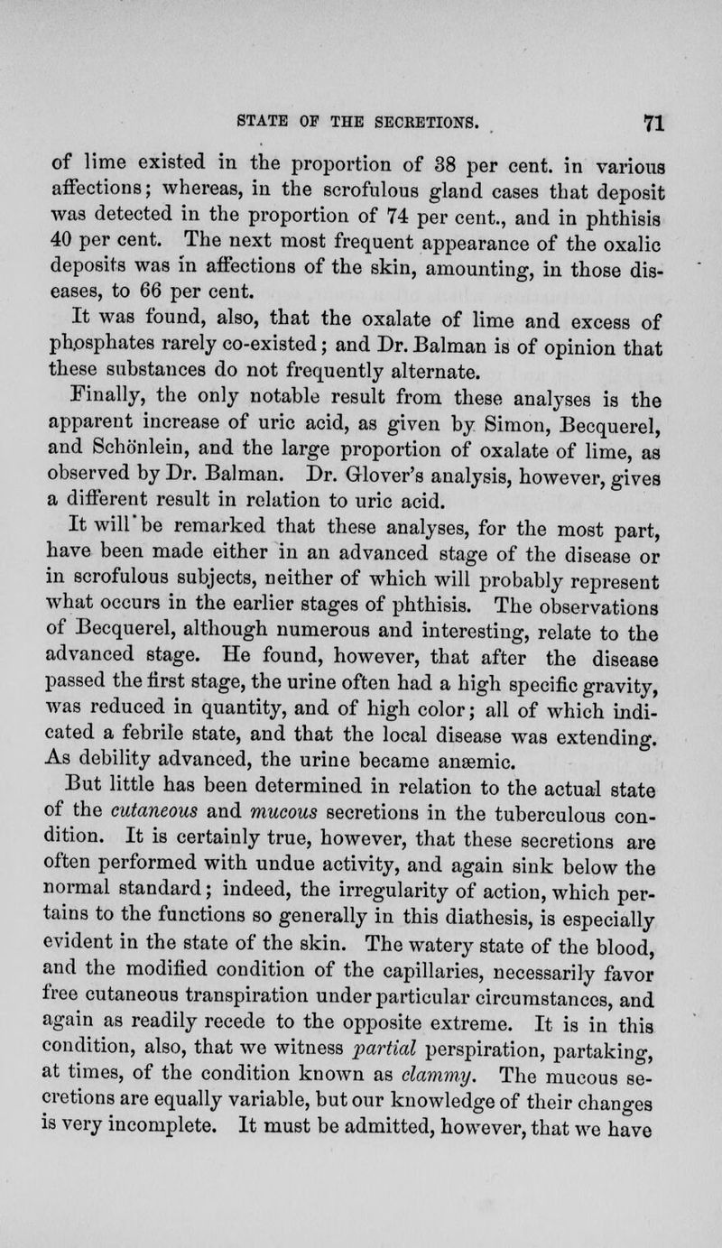 of lime existed in the proportion of 38 per cent, in various affections; whereas, in the scrofulous gland cases that deposit was detected in the proportion of 74 per cent, and in phthisis 40 per cent. The next most frequent appearance of the oxalic deposits was in affections of the skin, amounting, in those dis- eases, to 66 per cent. It was found, also, that the oxalate of lime and excess of phpsphates rarely co-existed; and Dr. Balman is of opinion that these substances do not frequently alternate. Finally, the only notable result from these analyses is the apparent increase of uric acid, as given by Simon, Becquerel, and Schonlein, and the large proportion of oxalate of lime, as observed by Dr. Balman. Dr. Glover's analysis, however, gives a different result in relation to uric acid. It will*be remarked that these analyses, for the most part, have been made either in an advanced stage of the disease or in scrofulous subjects, neither of which will probably represent what occurs in the earlier stages of phthisis. The observations of Becquerel, although numerous and interesting, relate to the advanced stage. He found, however, that after the disease passed the first stage, the urine often had a high specific gravity, was reduced in quantity, and of high color; all of which indi- cated a febrile state, and that the local disease wTas extending. As debility advanced, the urine became anaemic. But little has been determined in relation to the actual state of the cutaneous and mucous secretions in the tuberculous con- dition. It is certainly true, however, that these secretions are often performed with undue activity, and again sink below the normal standard; indeed, the irregularity of action, which per- tains to the functions so generally in this diathesis, is especially evident in the state of the skin. The watery state of the blood, and the modified condition of the capillaries, necessarily favor free cutaneous transpiration under particular circumstances, and again as readily recede to the opposite extreme. It is in this condition, also, that we witness partial perspiration, partaking, at times, of the condition known as clammy. The mucous se- cretions are equally variable, but our knowledge of their changes is very incomplete. It must be admitted, however, that we have