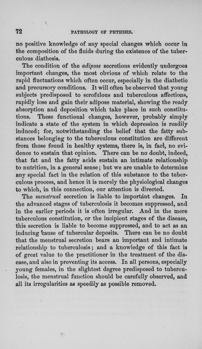 no positive knowledge of any special changes which occur in the composition of the fluids during the existence of the tuber- culous diathesis. The condition of the adipose secretions evidently undergoes important changes, the most obvious of which relate to the rapid fluctuations which often occur, especially in the diathetic and precursory conditions. It will often be observed that young subjects predisposed to scrofulous and tuberculous affections, rapidly lose and gain their adipose material, showing the ready absorption and deposition which take place in such constitu- tions. These functional changes, however, probably simply indicate a state of the system in which depression is readily induced; for, notwithstanding the belief that the fatty sub- stances belonging to the tuberculous constitution are different from those found in healthy systems, there is, in fact, no evi- dence to sustain that opinion. There can be no doubt, indeed, that fat and the fatty acids sustain an intimate relationship to nutrition, in a general sense; but we are unable to determine any special fact in the relation of this substance to the tuber- culous process, and hence it is merely the physiological changes to which, in this connection, our attention is directed. The menstrual secretion is liable to important changes. In the advanced stages of tuberculosis it becomes suppressed, and in the earlier periods it is often irregular. And in the mere tuberculous constitution, or the incipient stages of the disease, this secretion is liable to become suppressed, and to act as an inducing 'cause of tubercular deposits. There can be no doubt that the menstrual secretion bears an important and intimate relationship to tuberculosis; and a knowledge of this fact is of great value to the practitioner in the treatment of the dis- ease, and also in preventing its access. In all persons, especially young females, in the slightest degree predisposed to tubercu- losis, the menstrual function should be carefully observed, and all its irregularities as speedily as possible removed.