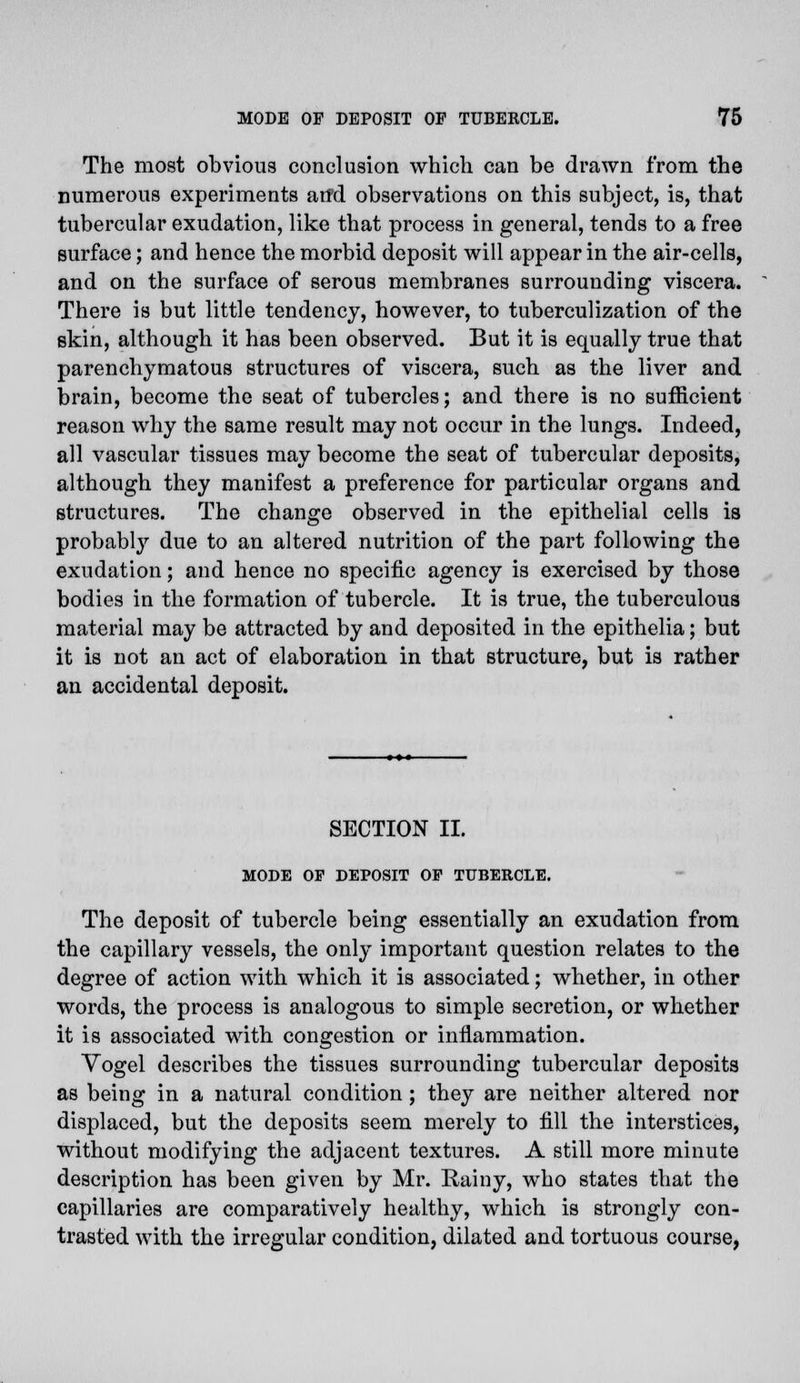 The most obvious conclusion which can be drawn from the numerous experiments and observations on this subject, is, that tubercular exudation, like that process in general, tends to a free surface; and hence the morbid deposit will appear in the air-cells, and on the surface of serous membranes surrounding viscera. There is but little tendency, however, to tuberculization of the skin, although it has been observed. But it is equally true that parenchymatous structures of viscera, such as the liver and brain, become the seat of tubercles; and there is no sufficient reason why the same result may not occur in the lungs. Indeed, all vascular tissues may become the seat of tubercular deposits, although they manifest a preference for particular organs and structures. The change observed in the epithelial cells is probably due to an altered nutrition of the part following the exudation; and hence no specific agency is exercised by those bodies in the formation of tubercle. It is true, the tuberculous material may be attracted by and deposited in the epithelia; but it is not an act of elaboration in that structure, but is rather an accidental deposit. SECTION II. MODE OF DEPOSIT OF TUBERCLE. The deposit of tubercle being essentially an exudation from the capillary vessels, the only important question relates to the degree of action with which it is associated; whether, in other words, the process is analogous to simple secretion, or whether it is associated with congestion or inflammation. Yogel describes the tissues surrounding tubercular deposits as being in a natural condition ; they are neither altered nor displaced, but the deposits seem merely to fill the interstices, without modifying the adjacent textures. A still more minute description has been given by Mr. Rainy, who states that the capillaries are comparatively healthy, which is strongly con- trasted with the irregular condition, dilated and tortuous course,