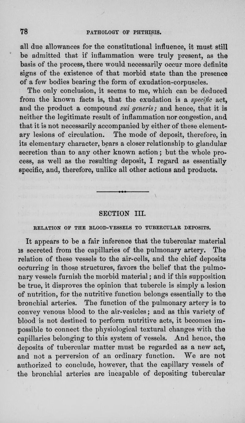 all due allowances for the constitutional influence, it must still be admitted that if inflammation were truly present, as the basis of the process, there would necessarily occur more definite signs of the existence of that morbid state than the presence of a few bodies bearing the form of exudation-corpuscles. The only conclusion, it seems to me, which can be deduced from the known facts is, that the exudation is a specific act, and the product a compound sui generis; and hence, that it is neither the legitimate result of inflammation nor congestion, and that it is not necessarily accompanied by either of these element- ary lesions of circulation. The mode of deposit, therefore, in its elementary character, bears a closer relationship to glandular secretion than to any other known action; but the whole pro- cess, as well as the resulting deposit, I regard as essentially specific, and, therefore, unlike all other actions and products. SECTION III. RELATION OF THE BLOOD-VESSELS TO TUBERCULAR DEPOSITS. It appears to be a fair inference that the tubercular material is secreted from the capillaries of the pulmonary artery. The relation of these vessels to the air-cells, and the chief deposits occurring in those structures, favors the belief that the pulmo- nary vessels furnish the morbid material; and if this supposition be true, it disproves the opinion that tubercle is simply a lesion of nutrition, for the nutritive function belongs essentially to the bronchial arteries. The function of the pulmonary artery is to convey venous blood to the air-vesicles; and as this variety of blood is not destined to perform nutritive acts, it becomes im- possible to connect the physiological textural changes with the capillaries belonging to this system of vessels. And hence, the deposits of tubercular matter must be regarded as a new act, and not a perversion of an ordinary function. We are not authorized to conclude, however, that the capillary vessels of the bronchial arteries are incapable of depositing tubercular