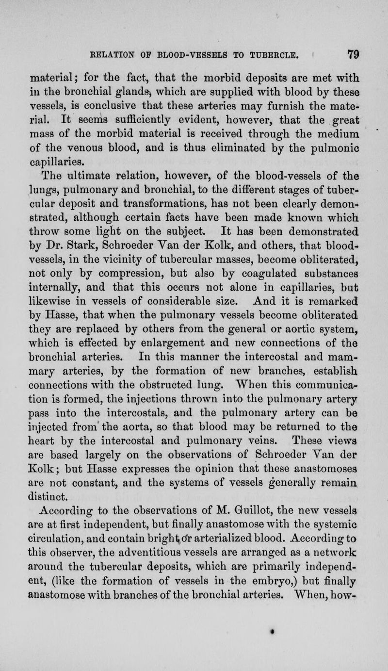 material; for the fact, that the morbid deposits are met with in the bronchial glands-, which are supplied with blood by these vessels, is conclusive that these arteries may furnish the mate- rial. It seems sufficiently evident, however, that the great mass of the morbid material is received through the medium of the venous blood, and is thus eliminated by the pulmonic capillaries. The ultimate relation, however, of the blood-vessels of the lungs, pulmonary and bronchial, to the different stages of tuber- cular deposit and transformations, has not been clearly demon- strated, although certain facts have been made known which throw some light on the subject. It has been demonstrated by Dr. Stark, Schroeder Van der Kolk, and others, that blood- vessels, in the vicinity of tubercular masses, become obliterated, not only by compression, but also by coagulated substances internally, and that this occurs not alone in capillaries, but likewise in vessels of considerable size. And it is remarked by Hasse, that when the pulmonary vessels become obliterated they are replaced by others from the general or aortic system, which is effected by enlargement and new connections of the bronchial arteries. In this manner the intercostal and mam- mary arteries, by the formation of new branches, establish connections with the obstructed lung. When this communica- tion is formed, the injections thrown into the pulmonary artery pass into the intercostals, and the pulmonary artery can be injected from the aorta, so that blood may be returned to the heart by the intercostal and pulmonary veins. These views are based largely on the observations of Schroeder Yan der Kolk; but Hasse expresses the opinion that these anastomoses are not constant, and the systems of vessels generally remain distinct. According to the observations of M. Guillot, the new vessels are at first independent, but finally anastomose with the systemic circulation, and contain bright tfr arterialized blood. According to this observer, the adventitious vessels are arranged as a network around the tubercular deposits, which are primarily independ- ent, (like the formation of vessels in the embryo,) but finally anastomose with branches of the bronchial arteries. When, how-