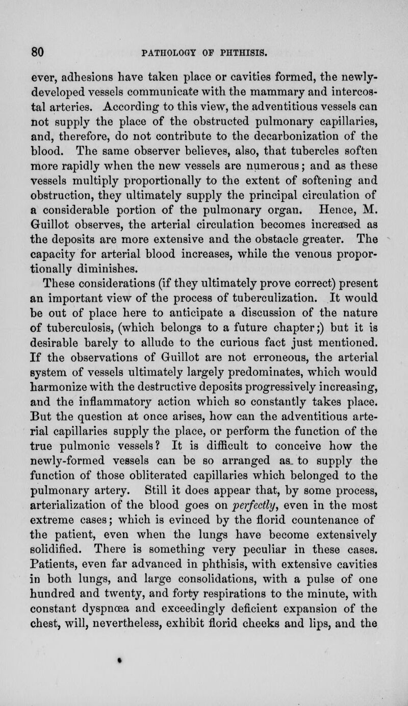 ever, adhesions have taken place or cavities formed, the newly- developed vessels communicate with the mammary and intercos- tal arteries. According to this view, the adventitious vessels can not supply the place of the obstructed pulmonary capillaries, and, therefore, do not contribute to the decarbonization of the blood. The same observer believes, also, that tubercles soften more rapidly when the new vessels are numerous; and as these vessels multiply proportionally to the extent of softening and obstruction, they ultimately supply the principal circulation of a considerable portion of the pulmonary organ. Hence, M. Guillot observes, the arterial circulation becomes increased as the deposits are more extensive and the obstacle greater. The capacity for arterial blood increases, while the venous propor- tionally diminishes. These considerations (if they ultimately prove correct) present an important view of the process of tuberculization. It would be out of place here to anticipate a discussion of the nature of tuberculosis, (which belongs to a future chapter;) but it is desirable barely to allude to the curious fact just mentioned. If the observations of Guillot are not erroneous, the arterial system of vessels ultimately largely predominates, which would harmonize with the destructive deposits progressively increasing, and the inflammator}'- action which so constantly takes place. But the question at once arises, how can the adventitious arte- rial capillaries supply the place, or perform the function of the true pulmonic vessels? It is difficult to conceive how the newly-formed vessels can be so arranged as. to supply the function of those obliterated capillaries which belonged to the pulmonary artery. Still it does appear that, by some process, arterialization of the blood goes on perfectly, even in the most extreme cases; which is evinced by the florid countenance of the patient, even when the lungs have become extensively solidified. There is something very peculiar in these cases. Patients, even far advanced in phthisis, with extensive cavities in both lungs, and large consolidations, with a pulse of one hundred and twenty, and forty respirations to the minute, with constant dyspnoea and exceedingly deficient expansion of the chest, will, nevertheless, exhibit florid cheeks and lips, and the