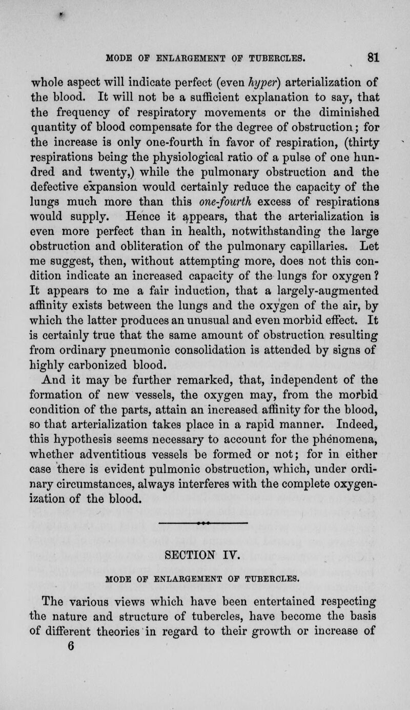 whole aspect will indicate perfect (even hyper) arterialization of the blood. It will not be a sufficient explanation to say, that the frequency of respiratory movements or the diminished quantity of blood compensate for the degree of obstruction; for the increase is only one-fourth in favor of respiration, (thirty respirations being the physiological ratio of a pulse of one hun- dred and twenty,) while the pulmonary obstruction and the defective expansion would certainly reduce the capacity of the lungs much more than this one-fourth excess of respirations would supply. Hence it appears, that the arterialization is even more perfect than in health, notwithstanding the large obstruction and obliteration of the pulmonary capillaries. Let me suggest, then, without attempting more, does not this con- dition indicate an increased capacity of the lungs for oxygen ? It appears to me a fair induction, that a largely-augmented affinity exists between the lungs and the oxygen of the air, by which the latter produces an unusual and even morbid effect. It is certainly true that the same amount of obstruction resulting from ordinary pneumonic consolidation is attended by signs of highly carbonized blood. And it may be further remarked, that, independent of the formation of new vessels, the oxygen may, from the morbid condition of the parts, attain an increased affinity for the blood, so that arterialization takes place in a rapid manner. Indeed, this hypothesis seems necessary to account for the phenomena, whether adventitious vessels be formed or not; for in. either case there is evident pulmonic obstruction, which, under ordi- nary circumstances, always interferes with the complete oxygen- ization of the blood. SECTION IV. MODE OE ENLARGEMENT OP TUBERCLES. The various views which have been entertained respecting the nature and structure of tubercles, have become the basis of different theories in regard to their growth or increase of 6
