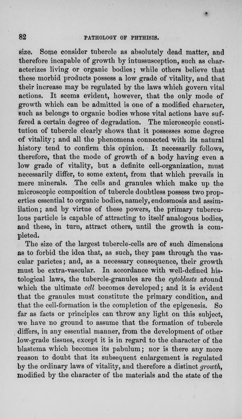 size. Some consider tubercle as absolutely dead matter, and therefore incapable of growth by intussusception, such as char- acterizes living or organic bodies; while others believe that these morbid products possess a low grade of vitality, and that their increase may be regulated by the laws which govern vital actions. It seems evident, however, that the only mode of growth which can be admitted is one of a modified character, such as belongs to organic bodies whose vital actions have suf- fered a certain degree of degradation. The microscopic consti- tution of tubercle clearly shows that it possesses some degree of vitality; and all the phenomena connected with its natural history tend to confirm this opinion. It necessarily follows, therefore, that the mode of growth of a body having even a low grade of vitality, but a definite cell-organization, must necessarily differ, to some extent, from that which prevails in mere minerals. The cells and granules which make up the microscopic composition of tubercle doubtless possess two prop- erties essential to organic bodies, namely, endosmosis and assim- ilation ; and by virtue of these powers, the primary tubercu- lous particle is capable of attracting to itself analogous bodies, and these, in turn, attract others, until the growth is com- pleted. The size of the largest tubercle-cells are of such dimensions as to forbid the idea that, as such, they pass through the vas- cular parietes; and, as a necessary consequence, their growth must be extra-vascular. In accordance with well-defined his- tological laws, the tubercle-granules are the cytoblasts around which the ultimate cell becomes developed; and it is evident that the granules must constitute the primary condition, and that the cell-formation is the completion of the epigenesis. So far as facts or principles can throw any light on this subject, we have no ground to assume that the formation of tubercle differs, in any essential manner, from the development of other low-grade tissues, except it is in regard to the character of the blastema which becomes its pabulum; nor is there any more reason to doubt that its subsequent enlargement is regulated by the ordinary laws of vitality, and therefore a distinct growth, modified by the character of the materials and the state of the
