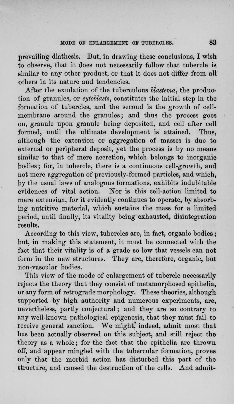 prevailing diathesis. But, in drawing these conclusions, I wish to observe, that it does not necessarily follow that tubercle is similar to any other product, or that it does not differ from all others in its nature and tendencies. After the exudation of the tuberculous blastema, the produc- tion of granules, or cytoblasts, constitutes the initial step in the formation of tubercles, and the second is the growth of cell- membrane around the granules; and thus the process goes on, granule upon granule being deposited, and cell after cell formed, until the ultimate development is attained. Thus, although the extension or aggregation of masses is due to external or peripheral deposit, yet the process is by no means similar to that of mere accretion, which belongs to inorganic bodies; for, in tubercle, there is a continuous cell-growth, and not mere aggregation of previously-formed particles, and which, by the usual laws of analogous formations, exhibits indubitable evidences of vital action. ISTor is this cell-action limited to mere extension, for it evidently continues to operate, by absorb- ing nutritive material, which sustains the mass for a limited period, until finally, its vitality being exhausted, disintegration results. According to this view, tubercles are, in fact, organic bodies; but, in making this statement, it must be connected with the fact that their vitality is of a grade so low that vessels can not form in the new structures. They are, therefore, organic, but non-vascular bodies. This view of the mode of enlargement of tubercle necessarily rejects the theory that they consist of metamorphosed epithelia, or any form of retrograde morphology. These theories, although supported by high authority and numerous experiments, are, nevertheless, partly conjectural; and they are so contrary to any well-known pathological epigenesis, that they must fail to receive general sanction. We might, indeed, admit most that has been actually observed on this subject, and still reject the theory as a whole; for the fact that the epithelia are thrown off, and appear mingled with the tubercular formation, proves only that the morbid action has disturbed this part of the structure, and caused the destruction of the cells. And admit-