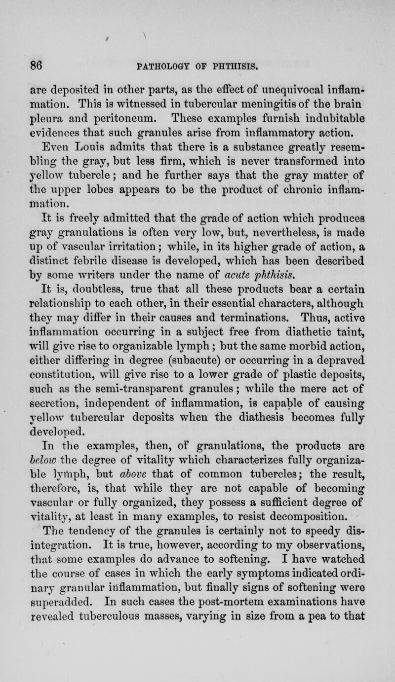 are deposited in other parts, as the effect of unequivocal inflam- mation. This is witnessed in tubercular meningitis of the brain pleura and peritoneum. These examples furnish indubitable evidences that such granules arise from inflammatory action. Even Louis admits that there is a substance greatly resem- bling the gray, but less firm, which is never transformed into yellow tubercle; and he further says that the gray matter of the upper lobes appears to be the product of chronic inflam- mation. It is freely admitted that the grade of action which produces gray granulations is often very low, but, nevertheless, is made up of vascular irritation; while, in its higher grade of action, a distinct febrile disease is developed, which has been described by some writers under the name of acute phthisis. It is, doubtless, true that all these products bear a certain relationship to each other, in their essential characters, although they may differ in their causes and terminations. Thus, active inflammation occurring in a subject free from diathetic taint, will give rise to organizable lymph; but the same morbid action, either differing in degree (subacute) or occurring in a depraved constitution, will give rise to a lower grade of plastic deposits, such as the semi-transparent granules; while the mere act of secretion, independent of inflammation, is capable of causing yellow tubercular deposits when the diathesis becomes fully developed. In the examples, then, of granulations, the products are below the degree of vitality which characterizes fully organiza- ble lymph, but above that of common tubercles; the result, therefore, is, that while they are not capable of becoming vascular or fully organized, they possess a sufficient degree of vitality, at least in many examples, to resist decomposition. The tendency of the granules is certainly not to speedy dis- integration. It is true, however, according to my observations, that some examples do advance to softening. I have watched the course of cases in which the early symptoms indicated ordi- nary granular inflammation, but finally signs of softening were superadded. In such cases the post-mortem examinations have revealed tuberculous masses, varying in size from a pea to that