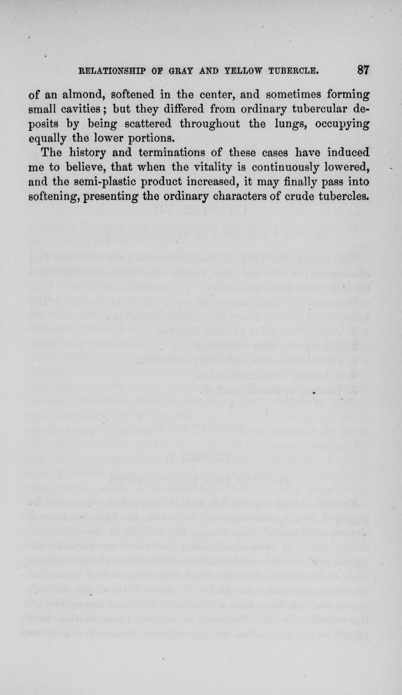 of an almond, softened in the center, and sometimes forming small cavities; but they differed from ordinary tubercular de- posits by being scattered throughout the lungs, occupying equally the lower portions. The history and terminations of these cases have induced me to believe, that when the vitality is continuously lowered, and the semi-plastic product increased, it may finally pass into softening, presenting the ordinary characters of crude tubercles.