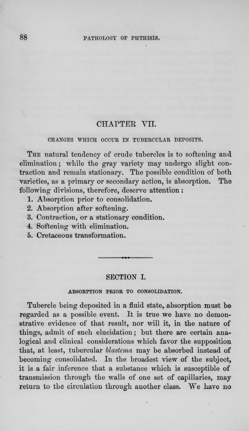 CHArTER VII. CHANGES WHICH OCCUR IN TUBERCULAR DEPOSITS. The natural tendency of crude tubercles is to softening and elimination; while the gray variety may undergo slight con- traction and remain stationary. The possible condition of both varieties, as a primary or secondary action, is absorption. The following divisions, therefore, deserve attention: 1. Absorption prior to consolidation. 2. Absorption after softening. 3. Contraction, or a stationary condition. 4. Softening with elimination. 5. Cretaceous transformation. SECTION I. ABSORPTION PRIOR TO CONSOLIDATION. Tubercle being deposited in a fluid state, absorption must be regarded as a possible event. It is true we have no demon- strative evidence of that result, nor will it, in the nature of things, admit of such elucidation; but there are certain ana- logical and clinical considerations which favor the supposition that, at least, tubercular blastema may be absorbed instead of becoming consolidated. In the broadest view of the subject, it is a fair inference that a substance which is susceptible of transmission through the walls of one set of capillaries, may return to the circulation through another class. We have no