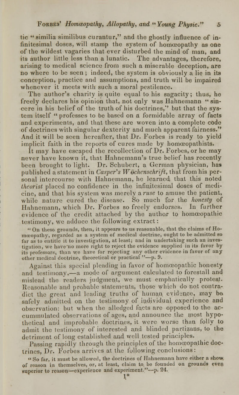 tic similia similibus curantur, and the ghostly influence of in- finitesimal doses, will stamp the system of homoeopathy as one of the wildest vagaries that ever disturbed the mind of man, and its author little less than a lunatic. The advantages, therefore, arising to medical science from such a miserable deception, are no where to be seen; indeed, the system is obviously a lie in its conception, practice and assumptions, and truth will be impaired whenever it meets with such a moral pestilence. The author's charity is quite equal to his sagacity; thus, he freely declares his opinion that, not only was Hahnemann sin- cere in his belief of the truth of his doctrines,'' but that the sys- tem itself  professes to be based on a formidable array of facts and experiments, and that these are woven into a complete code of doctrines with singular dexterity and much apparent fairness. And it will be seen hereafter, that Dr. Forbes is ready to yield implicit faith in the reports of cures made by homceopathists. It may have escaped the recollection of Dr. Forbes, or he may never have known it, that Hahnemann's true belief has recently been brought to light. Dr. Schubert, a German physician, has published a statement in Casper's Wochenschrift, that from his per- sonal intercourse with Hahnemann, he learned that this noted theorist placed no confidence in the infinitesimal doses of medi- cine, and that his system was merely aruse to amuse the patient, while nature cured the disease. So much for the honesty of Hahnemann, which Dr. Forbes so freely endorses. In further evidence of the credit attached by the author to homoeopathic testimony, we adduce the following extract:  On these grounds, then, it appears to us reasonable, that the claims of Ho- moeopathy, regardod as a system of medical doctrine, ought to be admitted so far as to entitle it to investigation, at least; and in undertaking such an inves- tigation, we have'no more right to reject the evidence supplied in its favor by its professors, than we have for rejecting any other evidence in favor of any other medical doctrine, theoretical or practical —p. 9. Against this special pleading in favor of homoeopathic honesty and testimony,—a mode of argument calculated to forestall and mislead the readers judgment, we must emphatically protest. Reasonable and probable statements, those which do not contra- dict the great and leading truths of human evidence, may bo safely admitted on the testimony of individual experience and observation: but when the alledged facts are opposed to the ac- cummulated observations of ages, and announce the most hypo- thetical and improbable doctrines, it were worse than folly to admit the testimony of interested and blinded partizans, to the detriment of long established and well tested principles. Passing rapidly through the principles of the homoeopathic doc- trines, Dr. Forbes arrives at the following conclusions:  So far, it must be allowed, the doctrines of Hahnemann have either a show, of reason in themselves, or, at least, claim to, be founded on grounds even superior to reason—experience and experiment.—p. 24. 1*