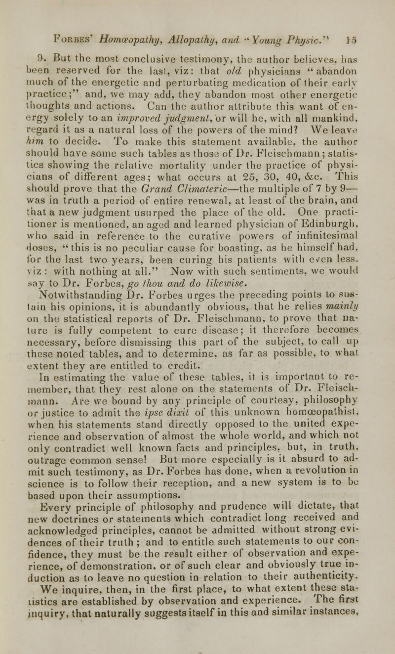 0. But the most conclusive testimony, the author believes, has been reserved for the las!, viz: that old physicians abandon much of the energetic and perturbating medication of their early practice; and, we may add, they abandon most other energetic thoughts and actions. Can the author attribute this want of en- ergy solely to an improved judgment, or will he, with all mankind, regard it as a natural loss of the powers of the mind? We leav<j him to decide. To make this statement available, the author should have some such tables as those of Dr. Fleischmann; statis- tics showing the relative mortality under the practice of physi- cians of different ages; what occurs at 25, 30, 40, &e. This should prove that the Grand Climateric—the multiple of 7 by 9— was in truth a period of entire renewal, at least of the brain, and that a new judgment usurped the place of the old. One practi- tioner is mentioned, an aged and learned physician of Edinburgh, who said in reference to the curative powers of infinitesimal doses, this is no peculiar cause for boasting, as he himself had. for the last two years, been curing his patients with even less, viz : with nothing at all. Now with such sentiments, we would say to Dr. Forbes, go thou and do likewise. Notwithstanding Dr. Forbes urges the preceding points to sins- tain his opinions, it is abundantly obvious, that he relies mainly on the statistical reports of Dr. Fleischmann, to prove that na- ture is fully competent to cure disease; it therefore becomes necessary, before dismissing this part of the subject, to call up these noted tables, and to determine, as far as possible, to what extent they are entitled to credit. In estimating the value of these tables, it is important to re- member, that they rest alone on the statements of Dr. Fleisch- mann. Are we bound by any principle of courtesy, philosophy or justice to admit the ipse dixit of this unknown homceopathisl. when his statements stand directly opposed to the united expe- rience and observation of almost the whole world, and which not only contradict well known facts and principles, but, in truth, outrage common sense! But more especially is it absurd to ad- mit such testimony, as Dr. Forbes has done, when a revolution in science is to follow their reception, and a new system is to be based upon their assumptions. Every principle of philosophy and prudence will dictate, that new doctrines or statements which contradict long received and acknowledged principles, cannot be admitted without strong evi- dences of their truth ; and to entitle such statements to our con- fidence, they must be the result either of observation and expe- rience, of demonstration, or of such clear and obviously true in- duction as to leave no question in relation to their authenticity. We inquire, then, in the first place, to what extent these sta- tistics are established by observation and experience. The first inquiry, that naturally suggests itself in this and similar instances.