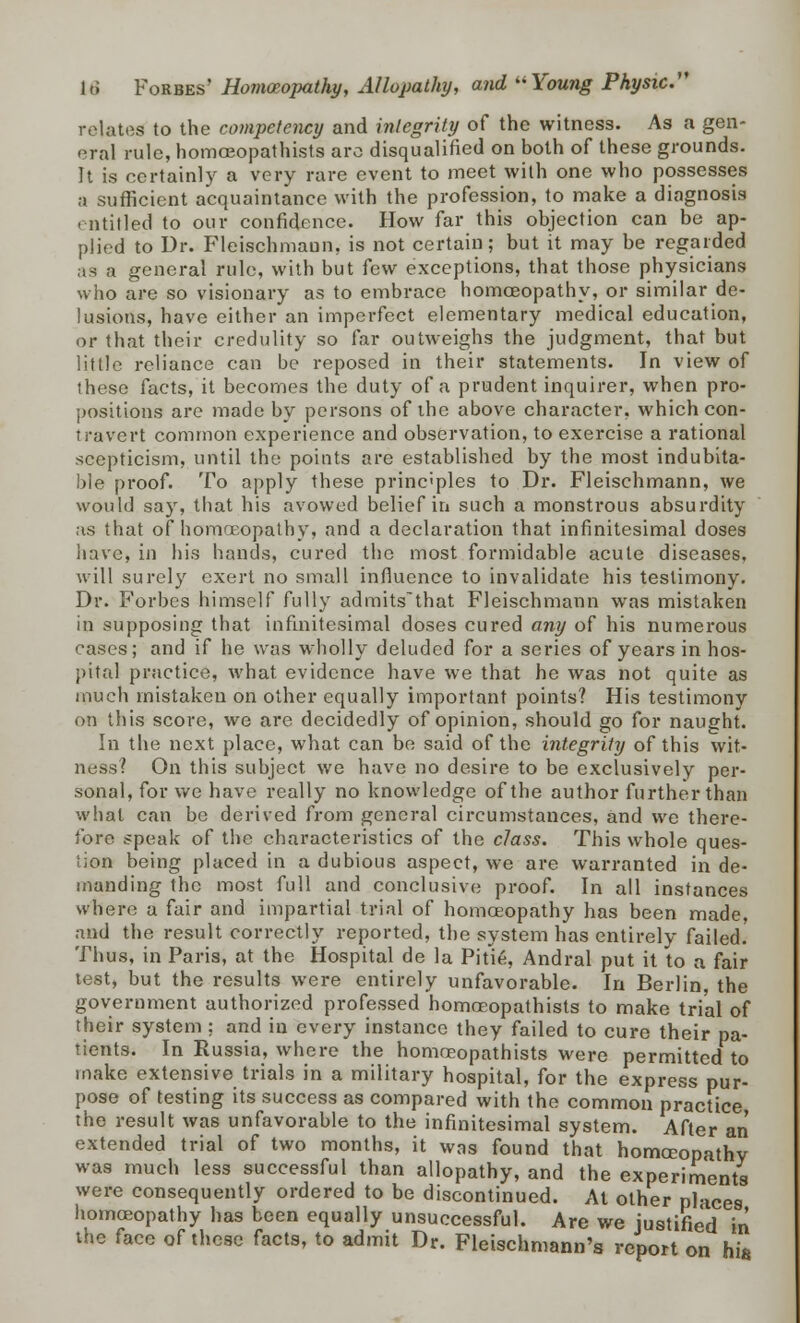 relates to the competency and integrity of the witness. As a gen- eral rule, homoeopathists arc disqualified on both of these grounds. It is certainly a very rare event to meet with one who possesses a sufficient acquaintance with the profession, to make a diagnosis entitled to our confidence. How far this objection can be ap- plied to Dr. Fleischmaun, is not certain; but it may be regarded as a general rule, with but few exceptions, that those physicians who are so visionary as to embrace homoeopathy, or similar de- lusions, have either an imperfect elementary medical education, or that their credulity so far outweighs the judgment, that but little reliance can be reposed in their statements. In view of these facts, it becomes the duty of a prudent inquirer, when pro- positions are made by persons of the above character, which con- travert common experience and observation, to exercise a rational scepticism, until the points are established by the most indubita- ble proof. To apply these principles to Dr. Fleischmann, we would say, that his avowed belief in such a monstrous absurdity as that of homoeopathy, and a declaration that infinitesimal doses have, in his hands, cured the most formidable acute diseases. will surely exert no small influence to invalidate his testimony. Dr. Forbes himself fully admits'that Fleischmann was mistaken in supposing that infinitesimal doses cured any of his numerous cases; and if he was wholly deluded for a series of years in hos- pital practice, what evidence have we that he was not quite as much mistaken on other equally important points? His testimony on this score, we are decidedly of opinion, should go for naught. In the next place, what can be said of the integrity of this wit- ness? On this subject we have no desire to be exclusively per- sonal, for we have really no knowledge of the author further than what can be derived from general circumstances, and we there- fore speak of the characteristics of the class. This whole ques- tion being placed in a dubious aspect, we are warranted in de- manding the most full and conclusive proof. In all instances where a fair and impartial trial of homoeopathy has been made, and the result correctly reported, the system has entirely failed. Thus, in Paris, at the Hospital de la Pitie, Andral put it to a fair test, but the results were entirely unfavorable. In Berlin, the government authorized professed homoeopathists to make trial of their system ; and in every instance they failed to cure their pa- tients. In Russia, where the homoeopathists were permitted to make extensive trials in a military hospital, for the express pur- pose of testing its success as compared with the common practice, the result was unfavorable to the infinitesimal system. After an extended trial of two months, it was found that homoeopathy was much less successful than allopathy, and the experiments were consequently ordered to be discontinued. At other places homoeopathy has been equally unsuccessful. Are we justified in the face of these facts, to admit Dr. Fleischmann's report on hi8