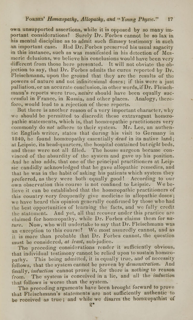 own unsupported assertions, while it is opposed by so many im- portant considerations? Surely Dr. Forbes cannot be so lax in his mental discipline as to admit such flimsey testimony in such an important case. Had Dr. Forbes preserved his usual sagacity in this instance, such as was manifested in his detection of Mes- meric delusions, we believe his conclusions would have been very different from those here presented. It will not obviate the ob- jection to say, that Dr. Forbes admits the cures reported by Dr. Fleischmann, upon the ground that they are the results of the powers of nature and not infinitesimal doses; if this were a just palliation, or an accurate conclusion, in other words, if Dr. Fleisch- mann's reports were true, nature should have been equally suc- cessful in France, in Russia, and other places. Analogy, there- fore, would lead to a rejection of these reports. But there is another reason of a very important character, why we should be permitted to discredit these extravagant homoeo- pathic statements, which is, that homoeopathic practitioners very commonly do not adhere to their system. Mr. Lee, an authen- tic English writer, states that during his visit to Germany in 1840, he found homoeopathy essentially dead in its native land; at Leipsic, its head-quarters, the hospital contained but eight beds, and these were not. all filled. The house surgeon became con- vinced of the absurdity of the system and gave up his position. And he also adds, that one of the principal practitioners at Leip- sic candidly acknowledged that he gave allopathic remedies, and that he was in the habit of asking his patients which system they preferred, as they were both equally good! According to our own observation this course is not confined to Leipsic. We be- lieve it can be established that the homoeopathic practitioners of this country very frequently give medicine in allopathic doses; we have heard this opinion generally confirmed by those who had the best opportunities of learning the facts, and we fully credit the statement. And yet, all that recover under this practice are- claimed for homoeopathy, while Dr. Forbes claims them for na- ture. Now, who will undertake to say that Dr. Fleischmann was an exception to this course? We most assuredly cannot, and as it is more than probable that Dr. Forbes cannot, the question must be considered, at least, sub-judice. The preceding considerations render it sufficiently obvious, that individual testimony cannot be relied upon to sustain homoeo- pathy. This being admitted, it is equally true, and of necessity follows, that the system cannot be proven by demonstration. And finally, induction cannot prove it, for there is nothing to reason from. The system is conceived in a lie, and all the induction that follows is worse than the system. The preceding arguments have been brought forward to prove that Fleischmann's statements are not sufficiently authentic to be received as true; and while we disarm the homocopathist of