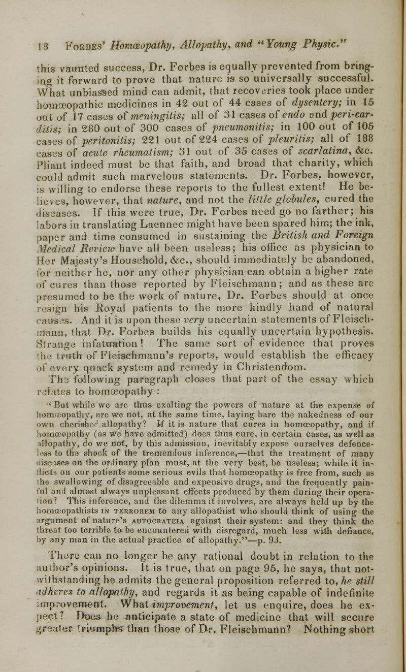 this vaunted success, Dr. Forbes is equally prevented from bring- ing it forward to prove that nature is so universally successful. What unbiassed mind can admit, that recoveries took place under homoeopathic medicines in 42 out of 44 cases of dysentery; in 15 out of 17 cases of meningitis; all of 31 cases of endo ond peri-car- ditis; in 280 out of 300 cases of pneumonitis; in 100 out of 105 cases of peritonitis; 221 out of 224 cases of pkuritis; all of 188 cases of acute rheumatism; 31 out of 35 cases of scarlatina, &c. Pliant indeed must be that faith, and broad that charity, which could admit such marvelous statements. Dr. Forbes, however, is willing to endorse these reports to the fullest extent! He be- lie ves, however, that nature, and not the little globules, cured the diseases. If this were true, Dr. Forbes need go no farther; his labors in translating Laennec might have been spared him; the ink, paper and time consumed in sustaining the British and Foreign Medical Review have all been useless; his office as physician to Her Majesty's Household, &c, should immediately be abandoned, for neither he, nor any other physician can obtain a higher rate of cures than those reported by Fleischmann; and as these arc presumed to be the work of nature, Dr. Forbes should at once resign his Royal patients to the more kindly hand of natural causes; And it is upon these very uncertain statements of Fleisch- mann, that Dr. Forbes builds his equally uncertain hypothesis. Strange infatuation! The same sort of evidence that proves 'iu; truth of Fleischmann's reports, would establish the efficacy of every quack system and remedy in Christendom. Thru following paragraph closes that part of the essay which relates to homoeopathy : ' But while we are thus exalting the powers of nature at the expense of Itomneopathy, are we not, at the same time, laying bare the nakedness of our own chcrishcr allopathy? K it is nature that cures in homoeopathy, and if homoeopathy (as we have admitted) does thus cure, in certain cases, as well as ■dlopathy, do we not, by this admission, inevitably expose ourselves defence- less to the shook of the tremendous inference,—that the treatment of many diseases on the ordinary plan must, at the very best, be useless; while it in- flicts on our patients some serious eviJs that homoeopathy is free from, such as mo swallowing of disagreeable and expensive drugs, and the frequently pain- ful and almost always unpleasant effects produced by them during their opera- lion? This inference, and the dilemma it involves, are always held up by the hoinocjopathists m terrorem to any allopathist who should think of using the argument of nature's autocrateia against their system: and they think the threat too terrible to be encountered with disregard, much less with defiance, by any man in the actual practice of allopathy.—p. 93. There can no longer be any rational doubt in relation to the author's opinions. It is true, that on page 95, he says, that not- withstanding he admits the general proposition referred to, he still adheres to allopathy, and regards it as being capable of indefinite .!np:-ovemenf. What improvement, let us enquire, does he ex- pect? Does he anticipate a state of medicine that will secure ^r«.ater f.ri'impb<; than those of Dr. Fleischmann? Nothing short