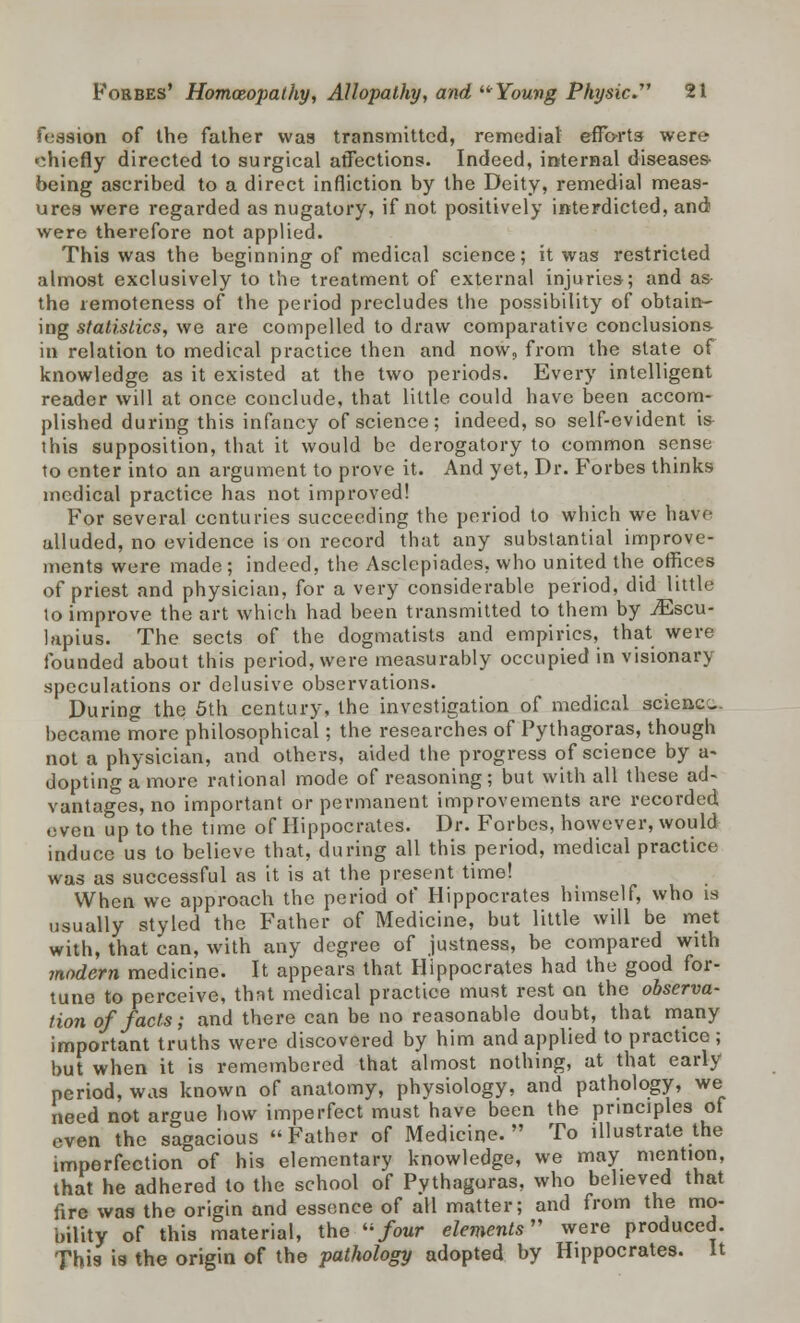 fession of the father was transmitted, remedial efforts were chiefly directed to surgical affections. Indeed, internal diseases being ascribed to a direct infliction by the Deity, remedial meas- ures were regarded as nugatory, if not positively interdicted, and were therefore not applied. This was the beginning of medical science; it was restricted almost exclusively to the treatment of external injuries; and as the remoteness of the period precludes the possibility of obtain- ing statistics, we are compelled to draw comparative conclusions in relation to medical practice then and now, from the state of knowledge as it existed at the two periods. Every intelligent reader will at once conclude, that little could have been accom- plished during this infancy of science ; indeed, so self-evident is this supposition, that it would be derogatory to common sense to enter into an argument to prove it. And yet, Dr. Forbes thinks medical practice has not improved! For several centuries succeeding the period to which we have alluded, no evidence is on record that any substantial improve- ments were made ; indeed, the Asclepiades, who united the offices of priest and physician, for a very considerable period, did little to improve the art which had been transmitted to them by iEscu- lapius. The sects of the dogmatists and empirics, that were founded about this period, were measurably occupied in visionary speculations or delusive observations. During the 5th century, the investigation of medical science became more philosophical; the researches of Pythagoras, though not a physician, and others, aided the progress of science by a- dopting a more rational mode of reasoning; but with all these ad- vantages, no important or permanent improvements are recorded even up to the time of Hippocrates. Dr. Forbes, however, would induce us to believe that, during all this period, medical practice was as successful as it is at the present time! When we approach the period of Hippocrates himself, who is usually styled the Father of Medicine, but little will be met with, that can, with any degree of justness, be compared with modern medicine. It appears that Hippocrates had the good for- tune to perceive, that medical practice must rest on the observa- tion of facts; and there can be no reasonable doubt, that many important truths were discovered by him and applied to practice; but when it is remembered that almost nothing, at that early period, was known of anatomy, physiology, and pathology, we need not argue how imperfect must have been the principles of even the sagacious Father of Medicine. To illustrate the imperfection of his elementary knowledge, we may mention, that he adhered to the school of Pythagoras, who believed that fire was the origin and essence of all matter; and from the mo- bility of this material, the four elements were produced. This is the origin of the pathology adopted by Hippocrates. It