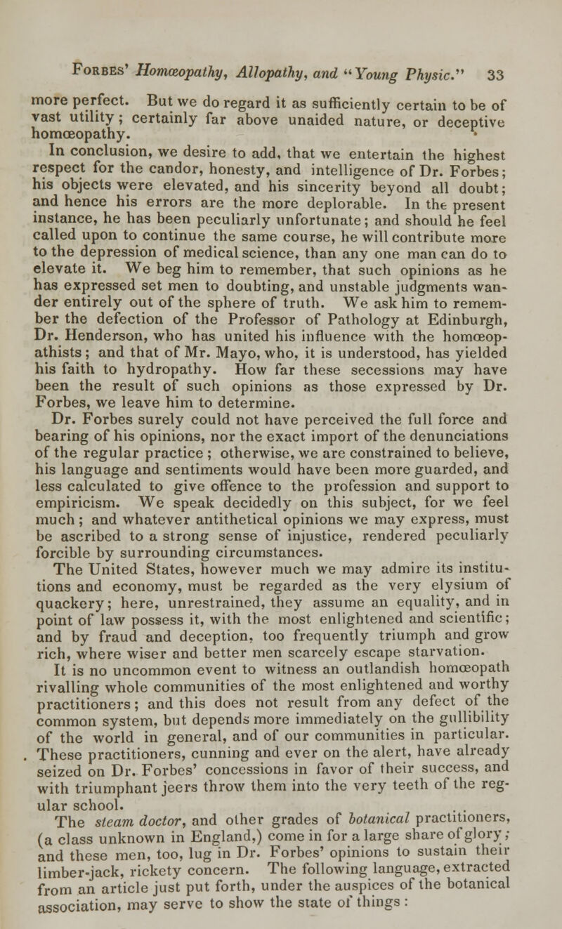 more perfect. But we do regard it as sufficiently certain to be of vast utility; certainly far above unaided nature, or deceptive homoeopathy. In conclusion, we desire to add, that we entertain the highest respect for the candor, honesty, and intelligence of Dr. Forbes; his objects were elevated, and his sincerity beyond all doubt; and hence his errors are the more deplorable. In the present instance, he has been peculiarly unfortunate; and should he feel called upon to continue the same course, he will contribute more to the depression of medical science, than any one man can do to elevate it. We beg him to remember, that such opinions as he has expressed set men to doubting, and unstable judgments wan- der entirely out of the sphere of truth. We ask him to remem- ber the defection of the Professor of Pathology at Edinburgh, Dr. Henderson, who has united his influence with the homceop- athists; and that of Mr. Mayo, who, it is understood, has yielded his faith to hydropathy. How far these secessions may have been the result of such opinions as those expressed by Dr. Forbes, we leave him to determine. Dr. Forbes surely could not have perceived the full force and bearing of his opinions, nor the exact import of the denunciations of the regular practice ; otherwise, we are constrained to believe, his language and sentiments would have been more guarded, and less calculated to give offence to the profession and support to empiricism. We speak decidedly on this subject, for we feel much; and whatever antithetical opinions we may express, must be ascribed to a strong sense of injustice, rendered peculiarly forcible by surrounding circumstances. The United States, however much we may admire its institu- tions and economy, must be regarded as the very elysium of quackery; here, unrestrained, they assume an equality, and in point of law possess it, with the most enlightened and scientific; and by fraud and deception, too frequently triumph and grow rich, where wiser and better men scarcely escape starvation. It is no uncommon event to witness an outlandish homoeopath rivalling whole communities of the most enlightened and worthy practitioners; and this does not result from any defect of the common system, but depends more immediately on the gullibility of the world in general, and of our communities in particular. These practitioners, cunning and ever on the alert, have already seized on Dr. Forbes' concessions in favor of their success, and with triumphant jeers throw them into the very teeth of the reg- ular school. The steam doctor, and other grades of botanical practitioners, (a class unknown in England,) come in for a large share of glory ,• and these men, too, lug in Dr. Forbes' opinions to sustain their limber-jack, rickety concern. The following language, extracted from an article just put forth, under the auspices of the botanical association, may serve to show the state of things :