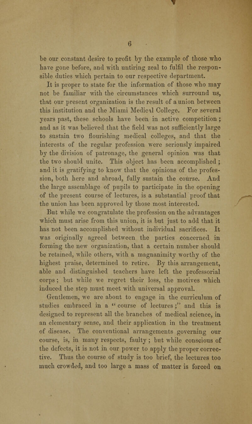 be our constant desire to profit by the example of those who have gone before, and Avith untiring zeal to fulfil the respon- sible duties which pertain to our respective department. It is proper to state for the information of those who may not be familiar with the circumstances which surround us, that our present organization is the result of a union betAveen this institution and the Miami Medical College. For several years past, these schools have been in active competition; and as it was believed that the field was not sufiiciently large to sustain two flourishing medical colleges, and that the interests of the regular profession were seriously impaired by the division of patronage, the general opinion Avas that the two should unite. This object has been accomplished ; and it is gratifying to knoAV that the opinions of the profes- sion, both here and abroad, fully sustain the course. And the large assemblage of pupils to participate in the opening of the present course of lectures, is a substantial proof that the union has been approved by those most interested. But while we congratulate the profession on the advantages which must arise from this union, it is but just to add that it has not been accomplished without individual sacrifices. It was originally agreed betAveen the parties concerned in forming the ncAv organization, that a certain number should be retained, while others, with a magnanimity worthy of the highest praise, determined to retire. By this arrangement, able and distinguished teachers have left the professorial corps ; but while aa'c regret their loss, the motives Avhich induced the step must meet with uniA'ersal approval. Gentlemen, Ave are about to engage in the curriculum of studies embraced in a course of lectures; and this is designed to represent all the branches of medical science, in an elementary sense, and their application in the treatment of disease. The conventional arrangements governing our course, is, in many respects, faulty ; but Avhile conscious of the defects, it is not in our poAver to apply the proper correc- tive. Thus the course of study is too brief, the lectures too much crowded, and too large a mass of matter is forced on