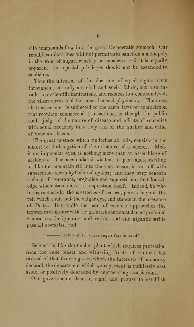 vile compounds flow into the great Democratic stomach. Our republican doctrines will not permit us to sanction a monopoly in the sale of sugar, whiskey or tobacco ; and it is equally apparent that special privileges should not be extended to medicine. Thus the ultraism of the doctrine of equal rights runs throuo-hout, not only our civil and social fabric, but also in- vades our scientific institutions, and reduces to a common level, the vilest quack and the most learned physician. The most abstruse science is subjected to the same laws of competition that regulate commercial transactions, as though the public could judge of the nature of disease and effects of remedies with equal accuracy that they can of the quality and value of flour and bacon. The great mistake which underlies all this, consists in the almost total abnegation of the existence of a science. Med- icine, in popular eyes, is nothing more than an assemblage of accidents. The accumulated wisdom of past ages, swelling on like the mountain rill into the vast ocean, is cast oflF with supercilious scorn by fools and cynics ; and they bury beneath a cloud of ignorance, prejudice and superstition, that knowl- edge which stands next to inspiration itself. Indeed, he Avho interprets aright the mysteries of nature, passes beyond the veil which shuts out the vulgar eye, and stands in the presence of Deity. But while the man of science approaches the mysteries of nature with the greatest caution and most profound veneration, the ignorant and reckless, at one gigantic stride pass all obstacles, and  Fools rush in, where angels fear to tread. Science is like the tender plant which requires protection from the rude blasts and withering frosts of winter; but instead of that fostering care which the interests of humanity demand, the department which we represent is ruthlessly cast aside, or positively degraded by depreciating associations. Our governments deem it right and proper to establish