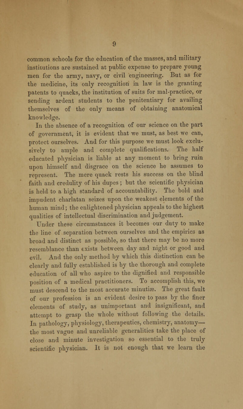 common schools for the education of the masses, and military institutions are sustained at public expense to prepare young men for the army, navy, or civil engineering. But as for the medicine, its only recognition in law is the granting patents to quacks, the institution of suits for mal-practice, or sending ardent students to the penitentiary for availing themselves of the only means of obtaining anatomical knowledge. In the absence of a recognition of our science on the part of government, it is evident that we must, as best we can, protect ourselves. And for this purpose we must look exclu- sively to ample and complete qualifications. The half educated physician is liable at any moment to bring ruin upon himself and disgrace on the science he assumes to represent. The mere quack rests his success on the blind faith and credulity of his dupes ; but the scientific physician is held to a high standard of accountability. The bold and impudent charlatan seizes upon the weakest elements of the human mind; the enlightened physician appeals to the highest qualities of intellectual discrimination and judgement. Under these circumstances it becomes our duty to make the line of separation between ourselves and the empirics as broad and distinct as possible, so that there may be no more resemblance than exists between day and night or good and evil. And the only method by which this distinction can be clearly and fully established is by the thorough and complete education of all who aspire to the dignified and responsible position of a medical practitioners. To accomplish this, we must descend to the most accurate minutise. The great fault of our profession is an evident desire to pass by the finer elements of study, as unimportant and insignificant, and attempt to grasp the whole without following the details. In pathology, physiology, therapeutics, chemistry, anatomy— the most vague and unreliable generalities take the place of close and minute investigation so essential to the truly scientific physician. It is not enough that we learn the