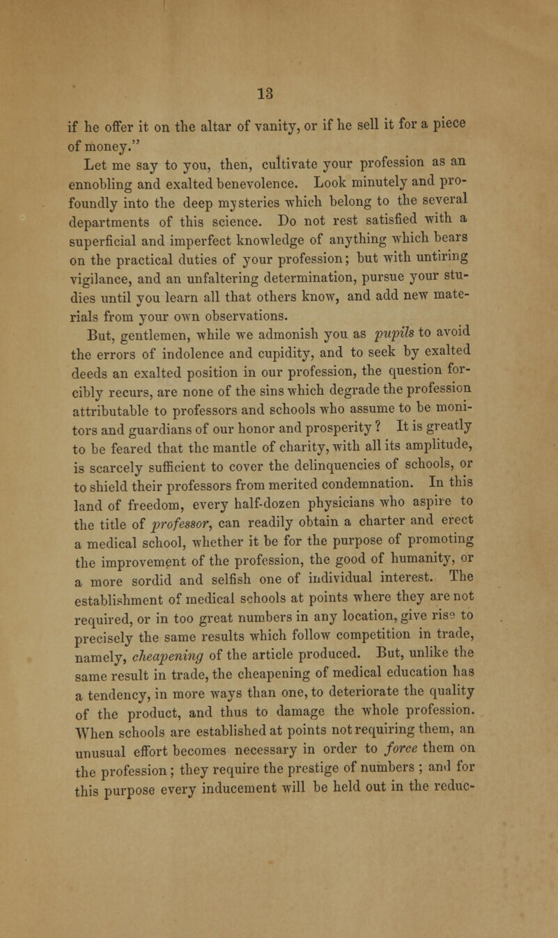 if he offer it on the altar of vanity, or if he sell it for a piece of money. Let me say to you, then, cultivate your profession as an ennobling and exalted benevolence. Look minutely and pro- foundly into the deep mysteries which belong to the several departments of this science. Do not rest satisfied with a superficial and imperfect knowledge of anything which bears on the practical duties of your profession; but with untiring vigilance, and an unfaltering determination, pursue your stu- dies until you learn all that others know, and add new mate- rials from your own observations. But, gentlemen, while we admonish you as pupils to avoid the errors of indolence and cupidity, and to seek by exalted deeds an exalted position in our profession, the question for- cibly recurs, are none of the sins which degrade the profession attributable to professors and schools who assume to be moni- tors and guardians of our honor and prosperity ? It is greatly to be feared that the mantle of charity, with all its amplitude, is scarcely sufficient to cover the delinquencies of schools, or to shield their professors from merited condemnation. In this land of freedom, every half-dozen physicians who aspire to the title of professor, can readily obtain a charter and erect a medical school, whether it be for the purpose of promoting the improvement of the profession, the good of humanity, or a more sordid and selfish one of individual interest. The establishment of medical schools at points where they are not required, or in too great numbers in any location, give rise to precisely the same results which follow competition in trade, namely, cheapening of the article produced. But, unlike the same result in trade, the cheapening of medical education has a tendency, in more ways than one, to deteriorate the quality of the product, and thus to damage the whole profession. When schools are established at points not requiring them, an unusual effort becomes necessary in order to force them on the profession; they require the prestige of nuinbers ; and for this purpose every inducement will be held out in the reduc-